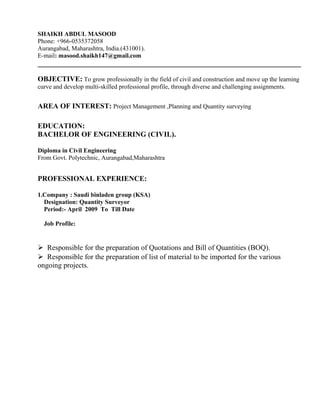 SHAIKH ABDUL MASOOD
Phone: +966-0535372058
Aurangabad, Maharashtra, India.(431001).
E-mail: masood.shaikh147@gmail.com
OBJECTIVE: To grow professionally in the field of civil and construction and move up the learning
curve and develop multi-skilled professional profile, through diverse and challenging assignments.
AREA OF INTEREST: Project Management ,Planning and Quantity surveying
EDUCATION:
BACHELOR OF ENGINEERING (CIVIL).
Diploma in Civil Engineering
From Govt. Polytechnic, Aurangabad,Maharashtra
PROFESSIONAL EXPERIENCE:
1.Company : Saudi binladen group (KSA)
Designation: Quantity Surveyor
Period:- April 2009 To Till Date
Job Profile:


Responsible for the preparation of Quotations and Bill of Quantities (BOQ).
Responsible for the preparation of list of material to be imported for the various
ongoing projects.
 