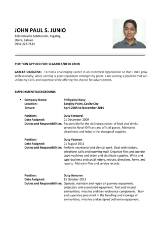 JOHN PAUL S. JUNIO
858 Noraville Subdivision, Tugatog,
Orani, Bataan
0939-227-7133
POSITION APPLIED FOR: SEAFARER/DECK CREW
CAREER OBJECTIVE: To find a challenging career in an esteemed organization so that I may grow
professionally, while earning a good reputation amongst my peers. I am seeking a position that will
utilize my skills and expertise while offering the chance for advancement.
EMPLOYMENT BACKGROUND:
 Company Name: Philippine Navy
Location: Sangley Point, Cavite City
Tenure: April 2009 to November 2015
Position: Duty Steward
Date Assigned: 01 December 2009
Duties and Responsibilities: Responsible for the daily preparation of food and drinks
served to Naval Officers and official guests. Maintains
cleanliness and helps in the storage of supplies.
Position: Duty Yeoman
Date Assigned: 01 August 2011
Duties and Responsibilities: Perform secretarial and clerical work. Deal with visitors,
telephone calls and incoming mail. Organize files and operate
copy machines and order and distribute supplies. Write and
type business and social letters, notices, directives, forms and
reports. Maintain files and service records.
Position: Duty Armorer
Date Assigned: 15 October 2013
Duties and Responsibilities: Operate, maintain and repair all gunnery equipment,
projectors and associated equipment. Test and inspect
ammunition, missiles and their ordinance components. Train
and supervise personnel in the handling and stowage of
ammunition, missiles and assigned ordinance equipment.
 