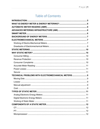 P a g e | 1
Table of Contents
INTRODUCTION:............................................................................................................ 5
WHAT IS ENERGY METER & ENERGY METERING?.................................................. 6
AUTOMATIC METER READING (AMR) ........................................................................ 6
ADVANCED METERING INFRASTRUCTURE (AMI) .................................................... 6
SMART METER.............................................................................................................. 6
BACKGROUND OF ENERGY METERS........................................................................ 7
ELECTROMECHANICAL METERS ............................................................................... 7
Working of Electro-Mechanical Meters ........................................................................ 7
Drawbacks of Electromechanical Meters..................................................................... 9
STATIC METERING ..................................................................................................... 10
WHY STATIC METER? ................................................................................................ 10
Consumer Billing:....................................................................................................... 10
Revenue Protection: .................................................................................................. 10
Consumer Complaints: .............................................................................................. 10
Accurate Meter Reading: ........................................................................................... 11
Power Losses: ........................................................................................................... 11
Secure: ...................................................................................................................... 11
TECHNICAL PROBLEMS WITH ELECTROMECHANICAL METERS .......................... 9
Moving Disk: ................................................................................................................ 9
Losses: ........................................................................................................................ 9
Manual adjustment: ..................................................................................................... 9
Cost: ............................................................................................................................ 9
TYPES OF STATIC METER ......................................................................................... 11
Analog Electronic Energy Meters:.............................................................................. 11
Digital Electronic Energy Meters:............................................................................... 11
Working of Static Meter ............................................................................................. 11
COMPONENTS OF A STATIC METER........................................................................ 12
CT:............................................................................................................................. 12
PT:............................................................................................................................. 12
Microprocessor: ......................................................................................................... 12
 