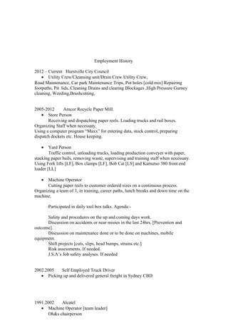 Employment History
2012 – Current Hurstville City Council
• Utility Crew/Cleansing unit/Drain Crew.Utility Crew,
Road Maintenance, Car park Maintenance Trips, Pot holes [cold mix] Repairing
footpaths, Pit lids, Cleaning Drains and clearing Blockages ,High Pressure Gurney
cleaning, Weeding,Brushcutting,
2005-2012 Amcor Recycle Paper Mill.
• Store Person
Receiving and dispatching paper reels. Loading trucks and rail boxes.
Organizing Staff when necessary.
Using a computer program “Maxx” for entering data, stock control, preparing
dispatch dockets etc. House keeping.
• Yard Person
Traffic control, unloading trucks, loading production conveyer with paper,
stacking paper bails, removing waste, supervising and training staff when necessary.
Using Fork lifts [LF], Box clamps [LF], Bob Cat [LS] and Kamutso 380 front end
loader [LL]
• Machine Operator
Cutting paper reels to customer ordered sizes on a continuous process.
Organizing a team of 3, in training, career paths, lunch breaks and down time on the
machine.
Participated in daily tool box talks. Agenda:-
Safety and procedures on the up and coming days work.
Discussion on accidents or near misses in the last 24hrs. [Prevention and
outcome].
Discussion on maintenance done or to be done on machines, mobile
equipment.
Shift projects [cuts, slips, head bumps, strains etc.]
Risk assessments. If needed.
J.S.A’s Job safety analyses. If needed
2002.2005 Self Employed Truck Driver
• Picking up and delivered general freight in Sydney CBD
1991.2002 Alcatel
• Machine Operator [team leader]
Oh&s chairperson
 