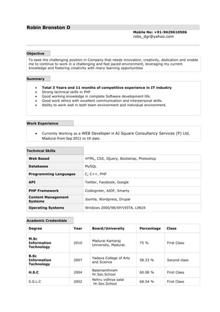 Robin Bronston D
Mobile No: +91-9629610506
robs_dgr@yahoo.com
Objective
To seek the challenging position in Company that needs innovation, creativity, dedication and enable
me to continue to work in a challenging and fast paced environment, leveraging my current
knowledge and fostering creativity with many learning opportunities
Summary
• Total 3 Years and 11 months of competitive experience in IT industry
• Strong technical skills in PHP
• Good working knowledge in complete Software development life.
• Good work ethics with excellent communication and interpersonal skills.
• Ability to work well in both team environment and individual environment.
Work Experience
• Currently Working as a WEB Developer in AJ Square Consultancy Services (P) Ltd,
Madurai from Sep 2011 to till date.
Technical Skills
Web Based HTML, CSS, JQuery, Bootstrap, Photoshop
Databases MySQL
Programming Languages C, C++, PHP
API Twitter, Facebook, Google
PHP Framework Codeigniter, AJDF, Smarty
Content Management
Systems
Joomla, Wordpress, Drupal
Operating Systems Windows 2000/98/XP/VISTA, LINUX
Academic Credentials
Degree Year Board/University Percentage Class
M.Sc
Information
Technology
2010
Madurai Kamaraj
University, Madurai.
75 % First Class
B.Sc
Information
Technology
2007
Yadava College of Arts
and Science
58.33 % Second class
H.S.C 2004
Balamanthiram
Hr.Sec.School
60.08 % First Class
S.S.L.C 2002
Nehru vidhiya salai
Hr.Sec.School
68.54 % First Class
 