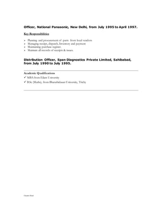Chandra Mouli
Officer, National Panasonic, New Delhi, from July 1995 to April 1997.
Key Responsibilities
 Planning and procurement of parts from local vendors
 Managing receipt, dispatch, Inventory and payment
 Maintaining purchase register.
 Maintain all records of receipts & issues.
Distribution Officer, Span Diagnostics Private Limited, Sahibabad,
from July 1990 to July 1995.
Academic Qualifications
 MBA from Eilam University
 B.Sc (Maths), from Bharathidasan University, Trichy
 