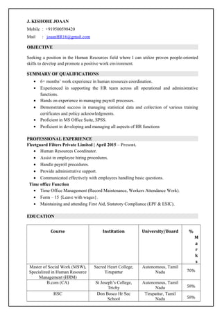 J. KISHORE JOAAN
Mobile : +919500598420
Mail : joaanHR16@gmail.com
OBJECTIVE
Seeking a position in the Human Resources field where I can utilize proven people-oriented
skills to develop and promote a positive work environment.
SUMMARY OF QUALIFICATIONS
• 6+ months’ work experience in human resources coordination.
• Experienced in supporting the HR team across all operational and administrative
functions.
• Hands on experience in managing payroll processes.
• Demonstrated success in managing statistical data and collection of various training
certificates and policy acknowledgments.
• Proficient in MS Office Suite, SPSS.
• Proficient in developing and managing all aspects of HR functions
PROFESSIONAL EXPERIENCE
Fleetguard Filters Private Limited | April 2015 – Present.
• Human Resources Coordinator.
• Assist in employee hiring procedures.
• Handle payroll procedures.
• Provide administrative support.
• Communicated effectively with employees handling basic questions.
Time office Function
• Time Office Management (Record Maintenance, Workers Attendance Work).
• Form – 15 {Leave with wages}.
• Maintaining and attending First Aid, Statutory Compliance (EPF & ESIC).
EDUCATION
Course Institution University/Board %
M
a
r
k
s
Master of Social Work (MSW),
Specialized in Human Resource
Management (HRM)
Sacred Heart College,
Tirupattur
Autonomous, Tamil
Nadu 70%
B.com (CA) St Joseph’s College,
Trichy
Autonomous, Tamil
Nadu 58%
HSC Don Bosco Hr Sec
School
Tirupattur, Tamil
Nadu 58%
 