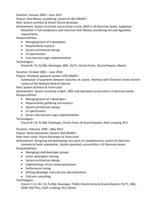 Duration: January 2003 – June 2011
Project: Anti Money Laundering systemof «BIS GRANT»
Role: System architect & Senior Oracle developer
Achievement: System launched successfully in June, 2003 in 10 Ukrainian banks. Supported
thereafter in full compliance with Ukrainian Anti Money Laundering Act and regulatory
requirements.
Responsibilities:
 Managing team of 3 developers
 Requirements analysis
 System architecture design
 UI specification
 Core business logic implementation
Technologies:
Oracle 8i / 9i, PL/SQL Developer, XML, Pro*C, Oracle Forms, Oracle Reports, Mantis
Duration: October 2001 – June 2010
Project: Intrabank payment system«VPS GRANT»
Automation of payments between branches of a bank. Interface with Electronic funds transfer
systemof the National Bank of Ukraine
Role: System architect & TeamLead
Achievement: System launched in April, 2002 and operated successfully in 3 Ukrainian banks.
Responsibilities:
 Managing team of 2 developers
 Requirements gathering and analysis
 System architecture design
 UI specification
 Server-side business logic implementation
Technologies:
Oracle 8i / 9i, PL/SQL Developer, Oracle Forms & Oracle Reports, Shell scripting, RCS
Duration: February 1998 – May 2013
Project: Bank Automation System «BIS GRANT»
Role: from Junior Oracle Developer to TeamLead
Achievement: designing and developing core parts of comprehensive systemof Ukrainian
commercial bank automation. System operated successfully in 10 Ukrainian banks.
Responsibilities:
 Managing small developer groups
 Junior developers training
 System architecture design
 Implementing critical stored procedures
 Performance tuning
 Writing developer and end-user documentation
 End user consulting
Technologies:
Oracle 7.3.3 / 8i / 9i, PL/SQL Developer, TOAD, Oracle Forms & Oracle Reports, Pro*C, XML,
SOAP, SQL*Plus, Shell scripting, RCS, Mantis
 