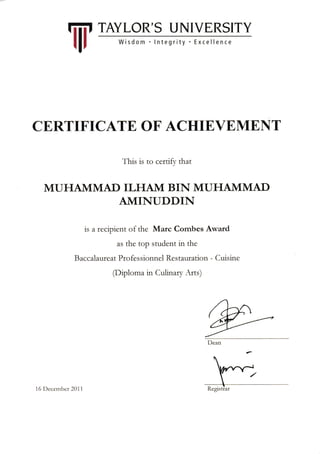 W
TAYLOR'S UNIVERSITY
Wisdom .lntegrity . Excellence
CERTTFICATE, OF ACHIE,VEMENT
This is to certify that
MUHAIVIMAD ILHAM BIN MUHAIVIMAD
AIVIINUDDIN
is a recipient of the Marc Combes Award
as the top student in the
Baccalaureat Professionnel Restauration - Cuisine
(Diploma in Cuiinary Arts)
i 6 l)cccmbcr 20ii
 