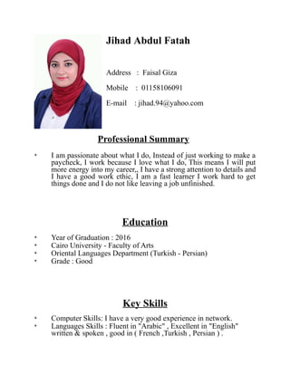 Jihad Abdul Fatah
Address : Faisal Giza
Mobile : 01158106091
E-mail : jihad.94@yahoo.com
Professional Summary
* I am passionate about what I do, Instead of just working to make a
paycheck, I work because I love what I do, This means I will put
more energy into my career,, I have a strong attention to details and
I have a good work ethic, I am a fast learner I work hard to get
things done and I do not like leaving a job unfinished.
Education
* Year of Graduation : 2016
* Cairo University - Faculty of Arts
* Oriental Languages Department (Turkish - Persian)
* Grade : Good
Key Skills
* Computer Skills: I have a very good experience in network.
* Languages Skills : Fluent in "Arabic" , Excellent in "English"
written & spoken , good in ( French ,Turkish , Persian ) .
 