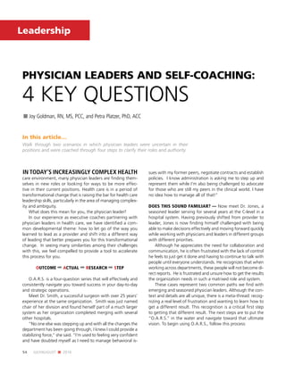 54 JULY/AUGUST n 2016
Leadership
PHYSICIAN LEADERS AND SELF-COACHING: 
4 KEY QUESTIONS
n Joy Goldman, RN, MS, PCC, and Petra Platzer, PhD, ACC
In this article…
Walk through two scenarios in which physician leaders were uncertain in their
positions and were coached through four steps to clarify their roles and authority.
IN TODAY’S INCREASINGLY COMPLEX HEALTH
care environment, many physician leaders are finding them-
selves in new roles or looking for ways to be more effec-
tive in their current positions. Health care is in a period of
transformational change that is raising the bar for health care
leadership skills, particularly in the area of managing complex-
ity and ambiguity.
What does this mean for you, the physician leader?
In our experience as executive coaches partnering with
physician leaders in health care, we have identified a com-
mon developmental theme: how to let go of the way you
learned to lead as a provider and shift into a different way
of leading that better prepares you for this transformational
change. In seeing many similarities among their challenges
with this, we feel compelled to provide a tool to accelerate
this process for you.
OUTCOME ➡ ACTUAL ➡ RESEARCH ➡ STEP
O.A.R.S. is a four-question series that will effectively and
consistently navigate you toward success in your day-to-day
and strategic operations.
Meet Dr. Smith, a successful surgeon with over 25 years’
experience at the same organization. Smith was just named
chair of her division and found herself part of a much larger
system as her organization completed merging with several
other hospitals.
“No one else was stepping up and with all the changes the
department has been going through, I knew I could provide a
stabilizing force,” she said. “I’m used to feeling very confident
and have doubted myself as I need to manage behavioral is-
sues with my former peers, negotiate contracts and establish
policies. I know administration is asking me to step up and
represent them while I’m also being challenged to advocate
for those who are still my peers in the clinical world. I have
no idea how to manage all of that!”
DOES THIS SOUND FAMILIAR? — Now meet Dr. Jones, a
seasoned leader serving for several years at the C-level in a
hospital system. Having previously shifted from provider to
leader, Jones is now finding himself challenged with being
able to make decisions effectively and moving forward quickly
while working with physicians and leaders in different groups
with different priorities.
Although he appreciates the need for collaboration and
communication, he is often frustrated with the lack of control
he feels to just get it done and having to continue to talk with
people until everyone understands. He recognizes that when
working across departments, these people will not become di-
rect reports. He is frustrated and unsure how to get the results
the organization needs in such a matrixed role and system.
These cases represent two common paths we find with
emerging and seasoned physician leaders. Although the con-
text and details are all unique, there is a meta-thread: recog-
nizing a real level of frustration and wanting to learn how to
get a different result. This recognition is a critical first step
to getting that different result. The next steps are to put the
“O.A.R.S.” in the water and navigate toward that ultimate
vision. To begin using O.A.R.S., follow this process:
 