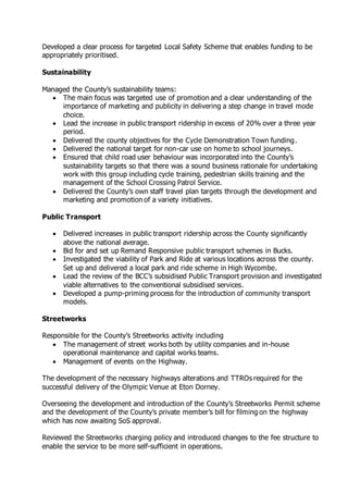 Developed a clear process for targeted Local Safety Scheme that enables funding to be
appropriately prioritised.
Sustainability
Managed the County’s sustainability teams:
 The main focus was targeted use of promotion and a clear understanding of the
importance of marketing and publicity in delivering a step change in travel mode
choice.
 Lead the increase in public transport ridership in excess of 20% over a three year
period.
 Delivered the county objectives for the Cycle Demonstration Town funding.
 Delivered the national target for non-car use on home to school journeys.
 Ensured that child road user behaviour was incorporated into the County’s
sustainability targets so that there was a sound business rationale for undertaking
work with this group including cycle training, pedestrian skills training and the
management of the School Crossing Patrol Service.
 Delivered the County’s own staff travel plan targets through the development and
marketing and promotion of a variety initiatives.
Public Transport
 Delivered increases in public transport ridership across the County significantly
above the national average.
 Bid for and set up Remand Responsive public transport schemes in Bucks.
 Investigated the viability of Park and Ride at various locations across the county.
Set up and delivered a local park and ride scheme in High Wycombe.
 Lead the review of the BCC’s subsidised Public Transport provision and investigated
viable alternatives to the conventional subsidised services.
 Developed a pump-priming process for the introduction of community transport
models.
Streetworks
Responsible for the County’s Streetworks activity including
 The management of street works both by utility companies and in-house
operational maintenance and capital works teams.
 Management of events on the Highway.
The development of the necessary highways alterations and TTROs required for the
successful delivery of the Olympic Venue at Eton Dorney.
Overseeing the development and introduction of the County’s Streetworks Permit scheme
and the development of the County’s private member’s bill for filming on the highway
which has now awaiting SoS approval.
Reviewed the Streetworks charging policy and introduced changes to the fee structure to
enable the service to be more self-sufficient in operations.
 