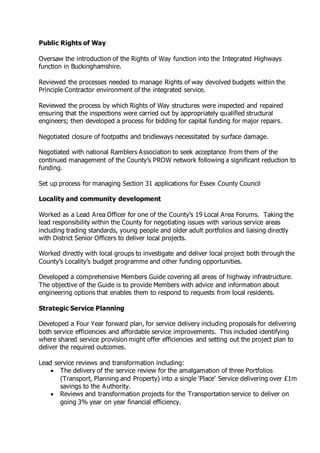 Public Rights of Way
Oversaw the introduction of the Rights of Way function into the Integrated Highways
function in Buckinghamshire.
Reviewed the processes needed to manage Rights of way devolved budgets within the
Principle Contractor environment of the integrated service.
Reviewed the process by which Rights of Way structures were inspected and repaired
ensuring that the inspections were carried out by appropriately qualified structural
engineers; then developed a process for bidding for capital funding for major repairs.
Negotiated closure of footpaths and bridleways necessitated by surface damage.
Negotiated with national Ramblers Association to seek acceptance from them of the
continued management of the County’s PROW network following a significant reduction to
funding.
Set up process for managing Section 31 applications for Essex County Council
Locality and community development
Worked as a Lead Area Officer for one of the County’s 19 Local Area Forums. Taking the
lead responsibility within the County for negotiating issues with various service areas
including trading standards, young people and older adult portfolios and liaising directly
with District Senior Officers to deliver local projects.
Worked directly with local groups to investigate and deliver local project both through the
County’s Locality’s budget programme and other funding opportunities.
Developed a comprehensive Members Guide covering all areas of highway infrastructure.
The objective of the Guide is to provide Members with advice and information about
engineering options that enables them to respond to requests from local residents.
Strategic Service Planning
Developed a Four Year forward plan, for service delivery including proposals for delivering
both service efficiencies and affordable service improvements. This included identifying
where shared service provision might offer efficiencies and setting out the project plan to
deliver the required outcomes.
Lead service reviews and transformation including:
 The delivery of the service review for the amalgamation of three Portfolios
(Transport, Planning and Property) into a single ‘Place’ Service delivering over £1m
savings to the Authority.
 Reviews and transformation projects for the Transportation service to deliver on
going 3% year on year financial efficiency.
 