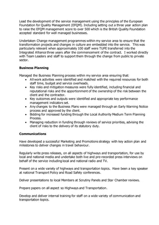 Lead the development of the service management using the principles of the European
Foundation for Quality Management (EFQM). Including setting out a three year action plan
to raise the EFQM management score to over 500 which is the British Quality Foundation
accepted standard for well managed businesses.
Undertaken Change management programmes within my service area to ensure that the
transformation projects and changes in culture are embedded into the service. This was
particularly relevant when approximately 100 staff were TUPE transferred into the
Integrated Alliance three years after the commencement of the contract. I worked directly
with Team Leaders and staff to support them through the change from public to private
sector.
Business Planning
Managed the Business Planning process within my service area ensuring that:
 All work activities were identified and matched with the required resources for both
staff time, budget and service overheads.
 Key risks and mitigation measures were fully identified, including financial and
reputational risks and the apportionment of the ownership of the risk between the
client and the contractor.
 Key outcomes and outputs were identified and appropriate key performance
management indicators set.
 Any changes to the Business Plans were managed through an Early Warning Notice
process and approved by the client.
 Bidding for increased funding through the Local Authority Medium Term Planning
Process.
 Managing reduction in funding through reviews of service priorities, advising the
client of risks to the delivery of its statutory duty.
Communications
Have developed a successful Marketing and Promotions strategy with key action plan and
milestones to deliver changes in travel behaviour.
Regularly write press releases, on all aspects of highways and transportation, for use by
local and national media and undertake both live and pre-recorded press interviews on
behalf of the service including local and national radio and TV.
Present on a wide variety of highways and transportation topics. Have been a key speaker
at national Transport Policy and Road Safety conferences.
Deliver presentations to local Members at Scrutiny Panels and Star Chamber reviews.
Prepare papers on all aspect so Highways and Transportation.
Develop and deliver internal training for staff on a wide variety of communication and
transportation topics.
 