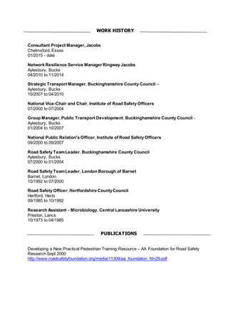 Consultant Project Manager, Jacobs
Chelmsford, Essex
01/2015 - date
Network Resilience Service Manager Ringway Jacobs
Aylesbury, Bucks
04/2010 to 11/2014
Strategic Transport Manager, Buckinghamshire County Council –
Aylesbury, Bucks
10/2007 to 04/2010
National Vice-Chair and Chair, Institute of Road Safety Officers
07/2000 to 07/2004
Group Manager, Public Transport Development, Buckinghamshire County Council -
Aylesbury, Bucks
01/2004 to 10/2007
National Public Relation's Officer, Institute of Road Safety Officers
09/2000 to 09/2007
Road Safety TeamLeader, Buckinghamshire County Council
Aylesbury, Bucks
07/2000 to 01/2004
Road Safety TeamLeader, London Borough of Barnet
Barnet, London
10/1992 to 07/2000
Road Safety Officer, Hertfordshire CountyCouncil
Hertford, Herts
09/1985 to 10/1992
Research Assistant - Microbiology, Central Lancashire University
Preston, Lancs
10/1973 to 04/1985
Developing a New Practical Pedestrian Training Resource – AA Foundation for Road Safety
Research Sept 2000
http://www.roadsafetyfoundation.org/media/11309/aa_foundation_fdn29.pdf
WORK HISTORY
PUBLICATIONS
 
