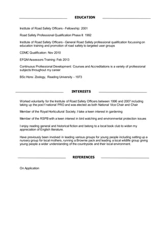 Institute of Road Safety Officers - Fellowship: 2001
Road Safety Professional Qualification Phase II: 1992
Institute of Road Safety Officers - General Road Safety professional qualification focussing on
education training and promotion of road safety to targeted user groups
CDMC Qualification: Nov 2010
EFQM Assessors Training: Feb 2013
Continuous Professional Development: Courses and Accreditations is a variety of professional
subjects throughout my career
BSc Hons: Zoology, Reading University - 1973
Worked voluntarily for the Institute of Road Safety Officers between 1996 and 2007 including
taking up the post f national PRO and was elected as both National Vice Chair and Chair
Member of the Royal Horticultural Society. I take a keen interest in gardening
Member of the RSPB with a keen interest in bird watching and environmental protection issues
I enjoy reading general and historical fiction and belong to a local book club to widen my
appreciation of English literature.
Have previously been involved in leading various groups for young people including setting up a
nursery group for local mothers, running a Brownie pack and leading a local wildlife group giving
young people a wider understanding of the countryside and their local environment.
On Application
REFERENCES
INTERESTS
EDUCATION
 