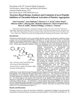 Proceedings of the 24th
American Peptide Symposium
Ved Srivastava, Andrei Yudin, and Michal Lebl (Editors)
American Peptide Society, 2015
http://doi.dx.org/10.17952/24APS.2015.xxx
Structure-Based Design, Synthesis and Evaluation of novel Peptidic
Inhibitors of Thrombin-Induced Activation of Platelets Aggregation
Janet Gonzalez1
, Anna Babinska2
, Ebenezer L.V. Ewul3
, Edem Timpo2
,
Alhassan Jallow1
, Zhiyong Qiu1
, Radoslaw Bednarek4
, Maria Swiatkowska4
,
Moro O. Salifu2
, Manfred Philipp3
, Cristina C. Clement3
1
Department of Natural Sciences, LaGuardia Community College, New York, 1110, USA; 2
Division of
Nephrology, Department of Medicine, State University of New York, Downstate Medical Center, Brooklyn, New
York, 11203, USA; 3
Department of Chemistry, Lehman College of the City University of New York, Bronx, New
York, 10468, USA; 4
Medical University of Lodz Department of Cytobiology and Proteomics, Lodz, Poland
Introduction
Thrombosis-related disorders such as myocardial infarction, stroke and pulmonary embolism remain
a major cause of mortality and morbidity worldwide [1]. This has driven the interest on thrombin
inhibitors as potential antithrombotic drugs [2]. However, to date, discovery of safe, selective and
orally available inhibitors has proven difficult to accomplish, therefore limiting their therapeutic use
[3-4]. Newer direct thrombin inhibitors (DTIs) are attempting to fine tune thrombin's activity by
targeting allosteric sites or by site-specific targeting of
clotting. Advancements in formulations and
production processes have attempted to make
traditional DTIs more cost effective to produce.
Today, the research focused on optimizing anti-
thrombosis drugs reveals a trend to develop a
thrombin 'modulator' rather than an 'inhibitor (2-4).
Recently, our research group described the
biochemical and structural characterization of three
peptidic non-covalent direct thrombin inhibitors (DTI)
that contain the common sequence D-Phe(P3)-Pro-
(P2)-D-Arg(P1)-P1’-CONH2 ([1] and Figure 1). The
three-dimensional structures of three complexes of
human alpha-thrombin with the lead peptidic
competitive inhibitors (with L-isoleucine, L-cysteine
or D-threonine at the P1’ position) highlighted all
inhibitors adopting a substrate-like orientation in the
active site of thrombin [1]. Moreover, other
collaborators in the field developed biomaterials with enhanced haemocompatibility containing our
lead peptidic DTI [D-Phe-Pro-D-Arg-D-Thr-CONH2] (fPrt) (6). The research proved that the
immobilization of the thrombin inhibitor (fPrt) onto nanostructured surfaces induces selective and
reversible adsorption of albumin, delaying the clotting time when compared to peptide-free surfaces
(5). To further improve the potency and selectivity of the peptidic DTI and assess their future
potential as scaffolds for developing biomaterials with improved haemocompatibility for the blood-
contacting medical devices, we performed a structure-based drug design (SBDD) and structure-
activity relationship (SAR) evaluation of novel peptidic DTI by optimizing the P3 position within the
original scaffold “D-Phe(P3)-Pro-(P2)-D-Arg(P1)-P1’-CONH2” with other un-natural D-Phe analogs
(such as D-3,3-di-Phenylalanine) (Figure 2).
Results and Discussion
Thrombin is known to induce the activation of platelets to aggregate by binding to and cleaving the
extracellular N-terminal domains of protease-activated receptors 1 and 4 (PAR1 and PAR4) (3). To
Fig.1. Structure of the lead DTI [D-Phe-
Pro-D-Arg-D-ThrCONH2](fPrt)
characterized in complex with human alpha
thrombin (3U8O.pdb [1]).
 