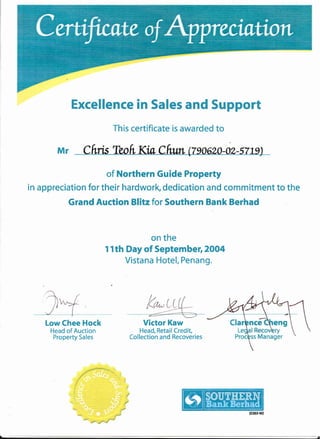 Excellence in Sales and Support
This certificate is awarded to
Mr
of Northern Guide Property
in appreciation for their hardwork, dedication and commitment to the
Grand Auction Blitz for Southern Bank Berhad
on the
1 l th Day of September, 2OO4
Vistana Hotel, Penang.
Low Chee Hock
Head of Auction
Property Sales
Victor Kaw
Head, Retail Credit,
Col lection and Recoveries
 