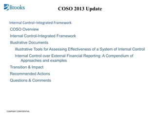 COMPANY CONFIDENTIAL
COSO 2013 Update
Internal Control–Integrated Framework
COSO Overview
Internal Control-Integrated Framework
Illustrative Documents
Illustrative Tools for Assessing Effectiveness of a System of Internal Control
Internal Control over External Financial Reporting: A Compendium of
Approaches and examples
Transition & Impact
Recommended Actions
Questions & Comments
 