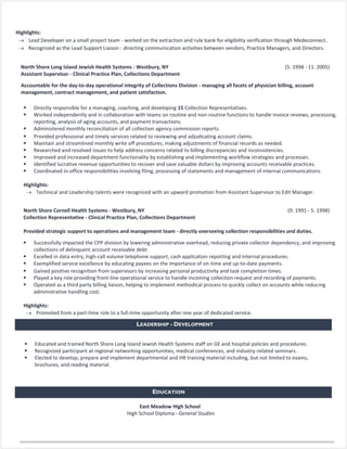  Responsible for arranging and setting up weekly ads to educate consumers on store-wide specials and
deals.
 Collaborated with General Managers, Department Managers, and Retail Associates to ensure the
fulfillment of Target’s corporate expectations.
Highlights:
 Lead Developer on a small project team - worked on the extraction and rule bank for eligibility verification through Medeconnect.
 Recognized as the Lead Support Liaison - directing communication activities between vendors, Practice Managers, and Directors.
North Shore Long Island Jewish Health Systems - Westbury, NY (5. 1998 - 11. 2005)
Assistant Supervisor - Clinical Practice Plan, Collections Department
Accountable for the day-to-day operational integrity of Collections Division - managing all facets of physician billing, account
management, contract management, and patient satisfaction.
 Directly responsible for a managing, coaching, and developing 15 Collection Representatives.
 Worked independently and in collaboration with teams on routine and non-routine functions to handle invoice reviews, processing,
reporting, analysis of aging accounts, and payment transactions.
 Administered monthly reconciliation of all collection agency commission reports.
 Provided professional and timely services related to reviewing and adjudicating account claims.
 Maintain and streamlined monthly write off procedures, making adjustments of financial records as needed.
 Researched and resolved issues to help address concerns related to billing discrepancies and inconsistencies.
 Improved and increased department functionality by establishing and implementing workflow strategies and processes.
 Identified lucrative revenue opportunities to recover and save valuable dollars by improving accounts receivable practices.
 Coordinated in-office responsibilities involving filing, processing of statements and management of internal communications.
Highlights:
 Technical and Leadership talents were recognized with an upward promotion from Assistant Supervisor to Edit Manager.
North Shore Cornell Health Systems - Westbury, NY (9. 1991 - 5. 1998)
Collection Representative - Clinical Practice Plan, Collections Department
Provided strategic support to operations and management team - directly overseeing collection responsibilities and duties.
 Successfully impacted the CPP division by lowering administrative overhead, reducing private collector dependency, and improving
collections of delinquent account receivable debt.
 Excelled in data entry, high-call volume telephone support, cash application reporting and internal procedures.
 Exemplified service excellence by educating payees on the importance of on-time and up-to-date payments.
 Gained positive recognition from supervisors by increasing personal productivity and task completion times.
 Played a key role providing front-line operational service to handle incoming collection request and recording of payments.
 Operated as a third party billing liaison, helping to implement methodical process to quickly collect on accounts while reducing
administrative handling cost.
Highlights:
 Promoted from a part-time role to a full-time opportunity after one year of dedicated service.
LEADERSHIP - DEVELOPMENT
EDUCATION
East Meadow High School
High School Diploma - General Studies
 Educated and trained North Shore Long Island Jewish Health Systems staff on GE and hospital policies and procedures.
 Recognized participant at regional networking opportunities, medical conferences, and industry-related seminars.
 Elected to develop, prepare and implement departmental and HR training material including, but not limited to exams,
brochures, and reading material.
 