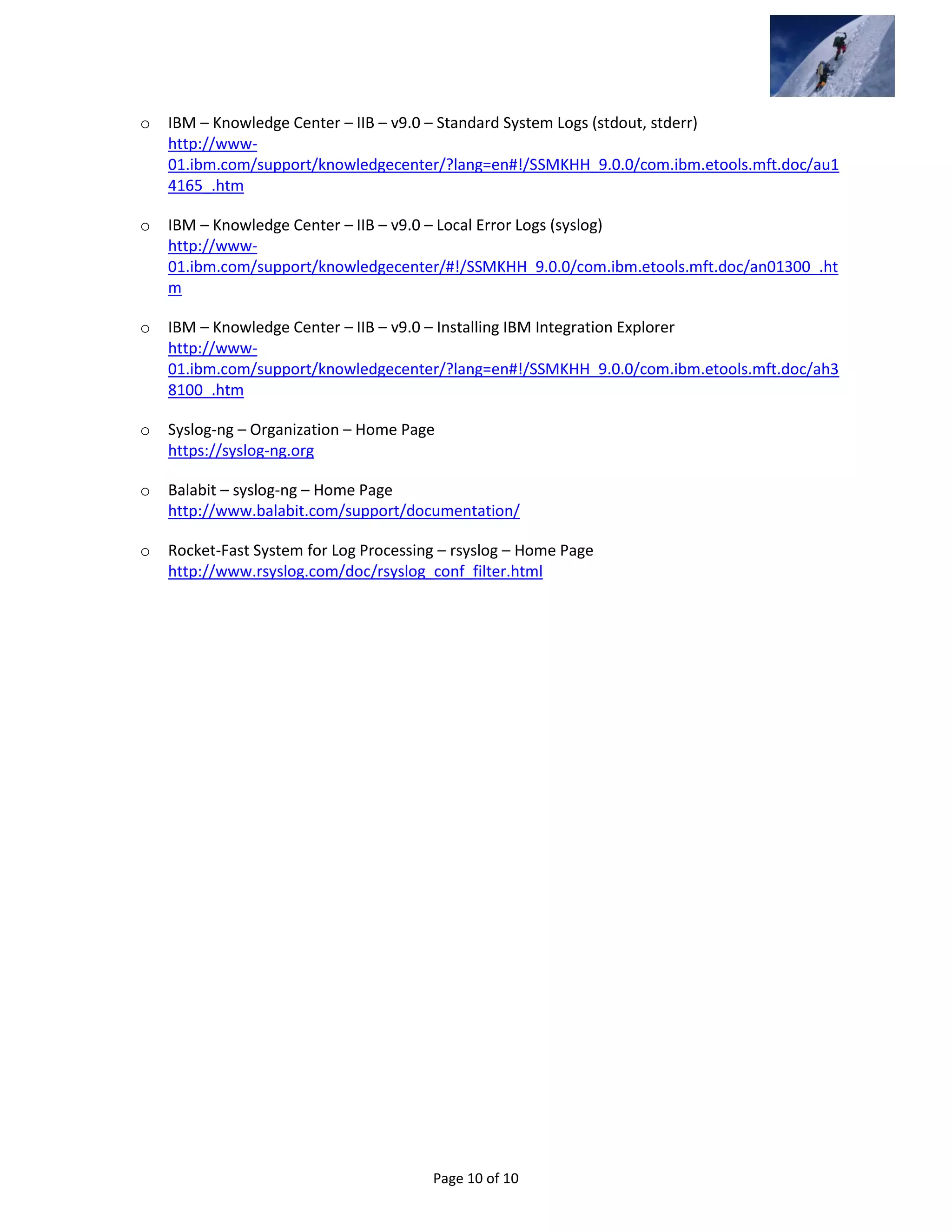 Page 10 of 10
o IBM – Knowledge Center – IIB – v9.0 – Standard System Logs (stdout, stderr)
http://www-
01.ibm.com/support/knowledgecenter/?lang=en#!/SSMKHH_9.0.0/com.ibm.etools.mft.doc/au1
4165_.htm
o IBM – Knowledge Center – IIB – v9.0 – Local Error Logs (syslog)
http://www-
01.ibm.com/support/knowledgecenter/#!/SSMKHH_9.0.0/com.ibm.etools.mft.doc/an01300_.ht
m
o IBM – Knowledge Center – IIB – v9.0 – Installing IBM Integration Explorer
http://www-
01.ibm.com/support/knowledgecenter/?lang=en#!/SSMKHH_9.0.0/com.ibm.etools.mft.doc/ah3
8100_.htm
o Syslog-ng – Organization – Home Page
https://syslog-ng.org
o Balabit – syslog-ng – Home Page
http://www.balabit.com/support/documentation/
o Rocket-Fast System for Log Processing – rsyslog – Home Page
http://www.rsyslog.com/doc/rsyslog_conf_filter.html
 