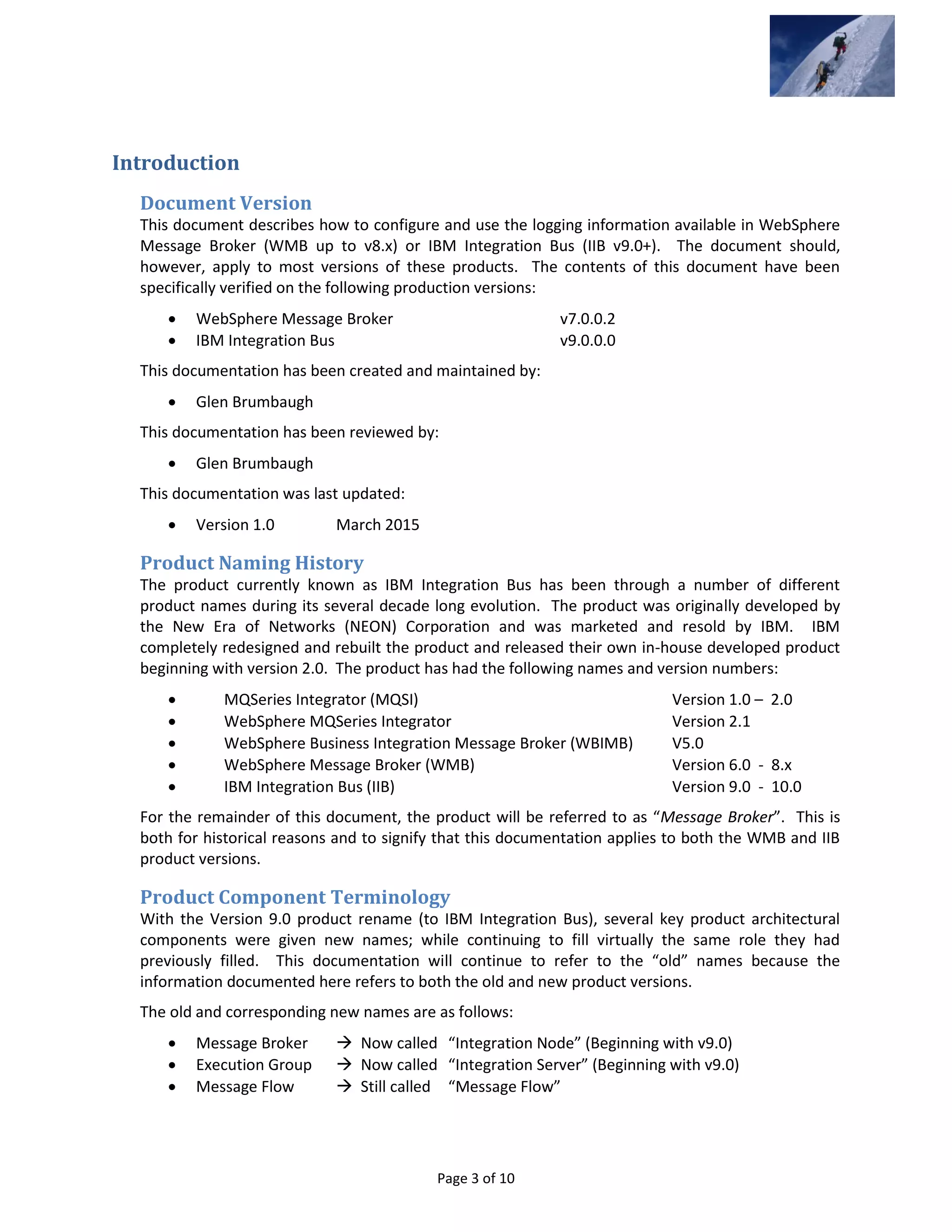 Page 3 of 10
Introduction
Document Version
This document describes how to configure and use the logging information available in WebSphere
Message Broker (WMB up to v8.x) or IBM Integration Bus (IIB v9.0+). The document should,
however, apply to most versions of these products. The contents of this document have been
specifically verified on the following production versions:
 WebSphere Message Broker v7.0.0.2
 IBM Integration Bus v9.0.0.0
This documentation has been created and maintained by:
 Glen Brumbaugh
This documentation has been reviewed by:
 Glen Brumbaugh
This documentation was last updated:
 Version 1.0 March 2015
Product Naming History
The product currently known as IBM Integration Bus has been through a number of different
product names during its several decade long evolution. The product was originally developed by
the New Era of Networks (NEON) Corporation and was marketed and resold by IBM. IBM
completely redesigned and rebuilt the product and released their own in-house developed product
beginning with version 2.0. The product has had the following names and version numbers:
 MQSeries Integrator (MQSI) Version 1.0 – 2.0
 WebSphere MQSeries Integrator Version 2.1
 WebSphere Business Integration Message Broker (WBIMB) V5.0
 WebSphere Message Broker (WMB) Version 6.0 - 8.x
 IBM Integration Bus (IIB) Version 9.0 - 10.0
For the remainder of this document, the product will be referred to as “Message Broker”. This is
both for historical reasons and to signify that this documentation applies to both the WMB and IIB
product versions.
Product Component Terminology
With the Version 9.0 product rename (to IBM Integration Bus), several key product architectural
components were given new names; while continuing to fill virtually the same role they had
previously filled. This documentation will continue to refer to the “old” names because the
information documented here refers to both the old and new product versions.
The old and corresponding new names are as follows:
 Message Broker  Now called “Integration Node” (Beginning with v9.0)
 Execution Group  Now called “Integration Server” (Beginning with v9.0)
 Message Flow  Still called “Message Flow”
 