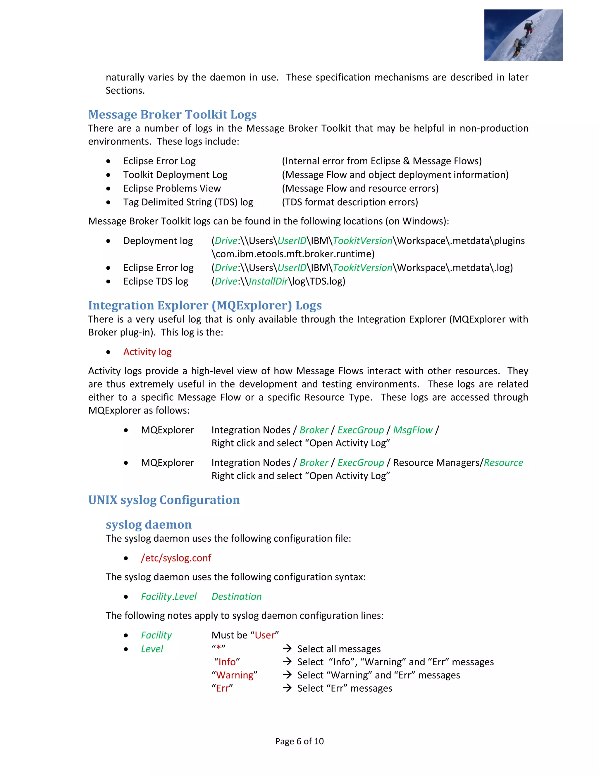 Page 6 of 10
naturally varies by the daemon in use. These specification mechanisms are described in later
Sections.
Message Broker Toolkit Logs
There are a number of logs in the Message Broker Toolkit that may be helpful in non-production
environments. These logs include:
 Eclipse Error Log (Internal error from Eclipse & Message Flows)
 Toolkit Deployment Log (Message Flow and object deployment information)
 Eclipse Problems View (Message Flow and resource errors)
 Tag Delimited String (TDS) log (TDS format description errors)
Message Broker Toolkit logs can be found in the following locations (on Windows):
 Deployment log (Drive:UsersUserIDIBMTookitVersionWorkspace.metdataplugins
com.ibm.etools.mft.broker.runtime)
 Eclipse Error log (Drive:UsersUserIDIBMTookitVersionWorkspace.metdata.log)
 Eclipse TDS log (Drive:InstallDirlogTDS.log)
Integration Explorer (MQExplorer) Logs
There is a very useful log that is only available through the Integration Explorer (MQExplorer with
Broker plug-in). This log is the:
 Activity log
Activity logs provide a high-level view of how Message Flows interact with other resources. They
are thus extremely useful in the development and testing environments. These logs are related
either to a specific Message Flow or a specific Resource Type. These logs are accessed through
MQExplorer as follows:
 MQExplorer Integration Nodes / Broker / ExecGroup / MsgFlow /
Right click and select “Open Activity Log”
 MQExplorer Integration Nodes / Broker / ExecGroup / Resource Managers/Resource
Right click and select “Open Activity Log”
UNIX syslog Configuration
syslog daemon
The syslog daemon uses the following configuration file:
 /etc/syslog.conf
The syslog daemon uses the following configuration syntax:
 Facility.Level Destination
The following notes apply to syslog daemon configuration lines:
 Facility Must be “User”
 Level “*”  Select all messages
“Info”  Select “Info”, “Warning” and “Err” messages
“Warning”  Select “Warning” and “Err” messages
“Err”  Select “Err” messages
 