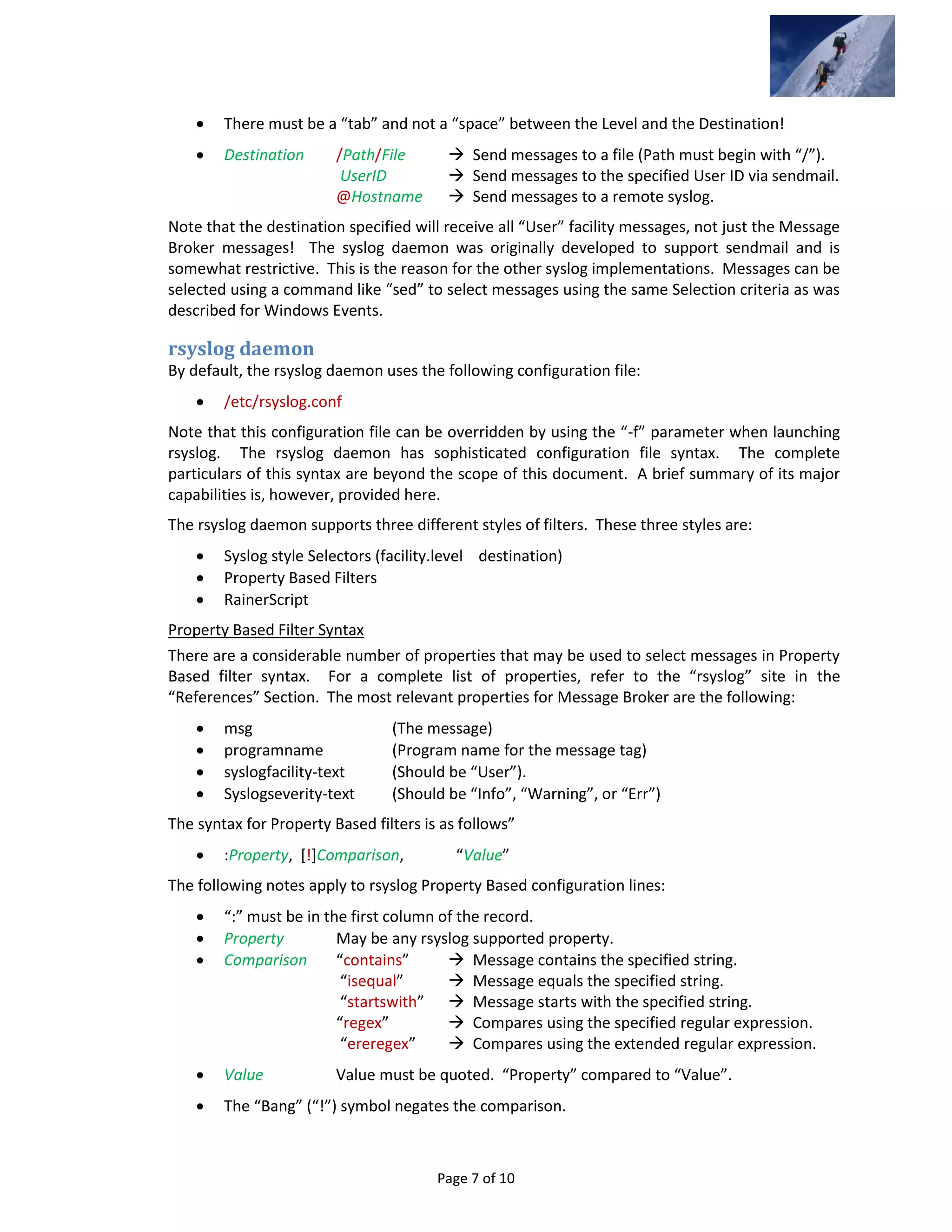 Page 7 of 10
 There must be a “tab” and not a “space” between the Level and the Destination!
 Destination /Path/File  Send messages to a file (Path must begin with “/”).
UserID  Send messages to the specified User ID via sendmail.
@Hostname  Send messages to a remote syslog.
Note that the destination specified will receive all “User” facility messages, not just the Message
Broker messages! The syslog daemon was originally developed to support sendmail and is
somewhat restrictive. This is the reason for the other syslog implementations. Messages can be
selected using a command like “sed” to select messages using the same Selection criteria as was
described for Windows Events.
rsyslog daemon
By default, the rsyslog daemon uses the following configuration file:
 /etc/rsyslog.conf
Note that this configuration file can be overridden by using the “-f” parameter when launching
rsyslog. The rsyslog daemon has sophisticated configuration file syntax. The complete
particulars of this syntax are beyond the scope of this document. A brief summary of its major
capabilities is, however, provided here.
The rsyslog daemon supports three different styles of filters. These three styles are:
 Syslog style Selectors (facility.level destination)
 Property Based Filters
 RainerScript
Property Based Filter Syntax
There are a considerable number of properties that may be used to select messages in Property
Based filter syntax. For a complete list of properties, refer to the “rsyslog” site in the
“References” Section. The most relevant properties for Message Broker are the following:
 msg (The message)
 programname (Program name for the message tag)
 syslogfacility-text (Should be “User”).
 Syslogseverity-text (Should be “Info”, “Warning”, or “Err”)
The syntax for Property Based filters is as follows”
 :Property, [!]Comparison, “Value”
The following notes apply to rsyslog Property Based configuration lines:
 “:” must be in the first column of the record.
 Property May be any rsyslog supported property.
 Comparison “contains”  Message contains the specified string.
“isequal”  Message equals the specified string.
“startswith”  Message starts with the specified string.
“regex”  Compares using the specified regular expression.
“ereregex”  Compares using the extended regular expression.
 Value Value must be quoted. “Property” compared to “Value”.
 The “Bang” (“!”) symbol negates the comparison.
 
