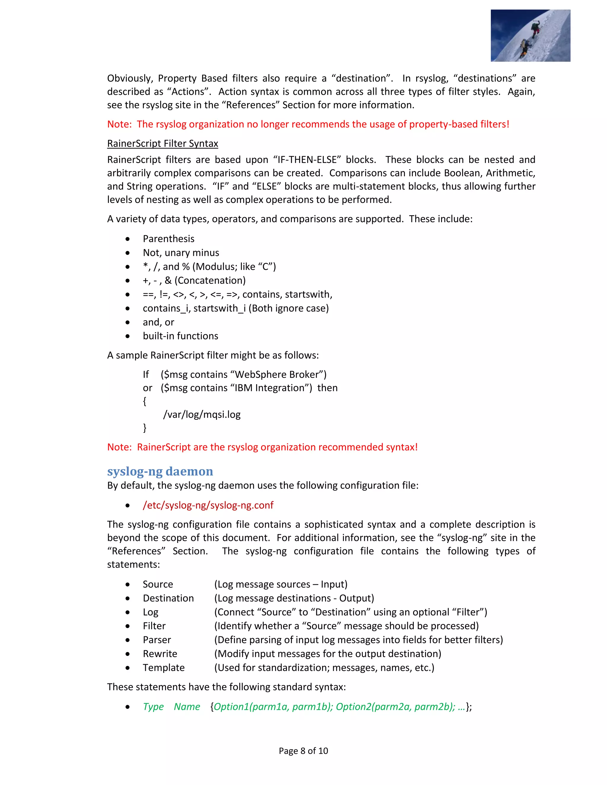 Page 8 of 10
Obviously, Property Based filters also require a “destination”. In rsyslog, “destinations” are
described as “Actions”. Action syntax is common across all three types of filter styles. Again,
see the rsyslog site in the “References” Section for more information.
Note: The rsyslog organization no longer recommends the usage of property-based filters!
RainerScript Filter Syntax
RainerScript filters are based upon “IF-THEN-ELSE” blocks. These blocks can be nested and
arbitrarily complex comparisons can be created. Comparisons can include Boolean, Arithmetic,
and String operations. “IF” and “ELSE” blocks are multi-statement blocks, thus allowing further
levels of nesting as well as complex operations to be performed.
A variety of data types, operators, and comparisons are supported. These include:
 Parenthesis
 Not, unary minus
 *, /, and % (Modulus; like “C”)
 +, - , & (Concatenation)
 ==, !=, <>, <, >, <=, =>, contains, startswith,
 contains_i, startswith_i (Both ignore case)
 and, or
 built-in functions
A sample RainerScript filter might be as follows:
If ($msg contains “WebSphere Broker”)
or ($msg contains “IBM Integration”) then
{
/var/log/mqsi.log
}
Note: RainerScript are the rsyslog organization recommended syntax!
syslog-ng daemon
By default, the syslog-ng daemon uses the following configuration file:
 /etc/syslog-ng/syslog-ng.conf
The syslog-ng configuration file contains a sophisticated syntax and a complete description is
beyond the scope of this document. For additional information, see the “syslog-ng” site in the
“References” Section. The syslog-ng configuration file contains the following types of
statements:
 Source (Log message sources – Input)
 Destination (Log message destinations - Output)
 Log (Connect “Source” to “Destination” using an optional “Filter”)
 Filter (Identify whether a “Source” message should be processed)
 Parser (Define parsing of input log messages into fields for better filters)
 Rewrite (Modify input messages for the output destination)
 Template (Used for standardization; messages, names, etc.)
These statements have the following standard syntax:
 Type Name {Option1(parm1a, parm1b); Option2(parm2a, parm2b); …};
 
