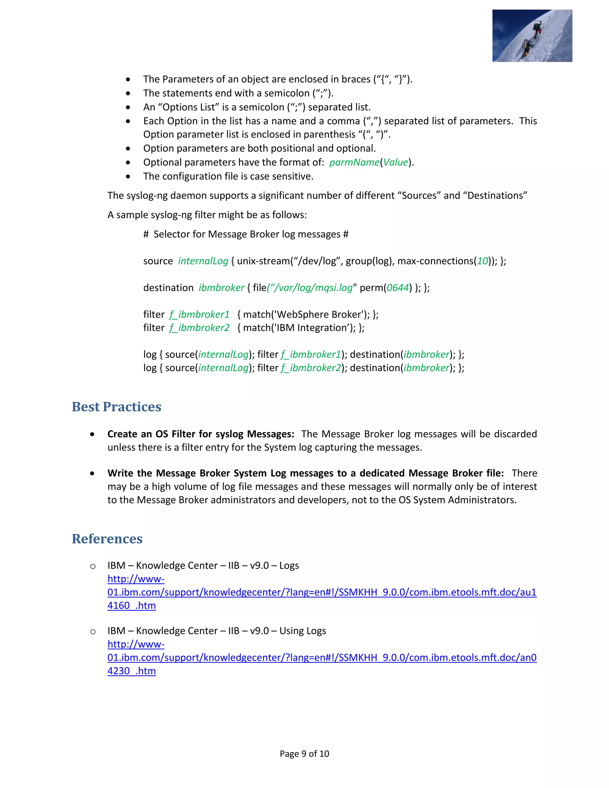Page 9 of 10
 The Parameters of an object are enclosed in braces (“{“, “}”).
 The statements end with a semicolon (“;”).
 An “Options List” is a semicolon (“;”) separated list.
 Each Option in the list has a name and a comma (“,”) separated list of parameters. This
Option parameter list is enclosed in parenthesis “(“, “)”.
 Option parameters are both positional and optional.
 Optional parameters have the format of: parmName(Value).
 The configuration file is case sensitive.
The syslog-ng daemon supports a significant number of different “Sources” and “Destinations”
A sample syslog-ng filter might be as follows:
# Selector for Message Broker log messages #
source internalLog { unix-stream(“/dev/log”, group(log), max-connections(10)); };
destination ibmbroker { file("/var/log/mqsi.log" perm(0644) ); };
filter f_ibmbroker1 { match('WebSphere Broker'); };
filter f_ibmbroker2 { match('IBM Integration’); };
log { source(internalLog); filter f_ibmbroker1); destination(ibmbroker); };
log { source(internalLog); filter f_ibmbroker2); destination(ibmbroker); };
Best Practices
 Create an OS Filter for syslog Messages: The Message Broker log messages will be discarded
unless there is a filter entry for the System log capturing the messages.
 Write the Message Broker System Log messages to a dedicated Message Broker file: There
may be a high volume of log file messages and these messages will normally only be of interest
to the Message Broker administrators and developers, not to the OS System Administrators.
References
o IBM – Knowledge Center – IIB – v9.0 – Logs
http://www-
01.ibm.com/support/knowledgecenter/?lang=en#!/SSMKHH_9.0.0/com.ibm.etools.mft.doc/au1
4160_.htm
o IBM – Knowledge Center – IIB – v9.0 – Using Logs
http://www-
01.ibm.com/support/knowledgecenter/?lang=en#!/SSMKHH_9.0.0/com.ibm.etools.mft.doc/an0
4230_.htm
 