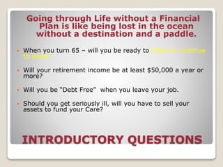 INTRODUCTORY QUESTIONS
Going through Life without a Financial
Plan is like being lost in the ocean
without a destination and a paddle.
 When you turn 65 – will you be ready to retire or continue
to Work?
 Will your retirement income be at least $50,000 a year or
more?
 Will you be “Debt Free” when you leave your job.
 Should you get seriously ill, will you have to sell your
assets to fund your Care?
 