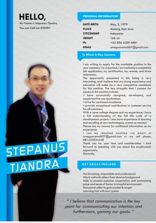 STEPANUS
TJANDRA
PERSONAL INFORMATION
DATE BIRTH
PLACE
CITIZENSHIP
HEIGHT
Ph
EMAIL
May, 2, 1979
Malang, East Java
Indonesian
166 cm
+62 896 4209 4881
omegaarema007@gmail.com
HELLO,My Name is Stepanus Tjandra
You can Call me STEVEN
I am writing to apply for the available position in the
your company. As requested, I am enclosing a completed
job application, my certification, my resume, and three
references.
The opportunity presented in this listing is very
interesting, and I believe that my strong experience and
education will make me a very competitive candidate
for this position. The key strengths that I possess for
success in this position include:
·I have successfully designed, developed, and
supported live use applications
·I strive for continued excellence
·I provide exceptional contributions to customer service
for all customers
With a some college degree and my experience, I have
a full understanding of the full life cycle of a
development project. I also have experience in learning
and excelling at new technologies, system as needed.
Please see my resume for additional information on my
experience.
I can be reached anytime via email at
omegaarema007@gmail.com or my cell phone,
081232034448
Thank you for your time and consideration. I look
forward to speaking with you about this employment
opportunity.
Sincerely,
To Whom It May Concern,
Hardworking, responsible and professional.
Work well with others from diverse background
Able to exceed customer expectation and maintaining
poise and sense of humor in stressful environment
Persuasive seller to gain market & target
Learning fast with new system
KEY SKILLS INCLUDE
“ I believe that communication is the key
point for communicating our intention and
furthermore, gaining our goals. “
 