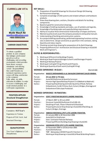 Auto CAD Draughtsman
KEY SKILLS:-
 Preparation of AutoCAD drawings for Structural Design GA Drawing,
Reinforcement drawings,
 Complete knowledge of CAD systems and related software and hardware
products.
 Draw shop drawing plans, sections, Elevation and details for building
components
 Based on good for construction drawings,
 Knowledge of drafting standards and codes, use of symbols and legends,
 Knowledge of building codes and space/building requirements.
 Ability to visualize three dimensional relationships of shapes and forms.
 Maintainqualitylevelsasperthe company proceduresandqualitymanuals.
 Understanding of building and construction systems.
 As a projectdraftingcoordinating, performed engineering functions visiting
sites to determine. design constraints as specified in the contracts, taking
Quantity and status reports.
 Checking revised shop drawing for preparation of As-Built Drawings.
 Preparing Different Civil Architecture and Structural Drawing in AutoCAD
Work with Engineer’s.
DUTIES & RESPONSIBILITIES:-
 Workingat Different Civil Buildings Projects.
 Workingat Road Projects & BridgesCulvert’sandDrainagesProjects.
 Workingat RailwayProjects.
 Workingat Cutting& Fillingof EarthworkProjects.
 Workingat Quantityof Earth work (Cutting&Filling).
WORKED EXPERIENCE IN GULF:- (Current Job)
Organization: MASCO (MOHAMMED A.AL SWAILEMCOMPANY) SAUDI ARABIA.
Period:- 24 July 2010 to Till date.
Position:- AutoCADDraftsman & Quantity Surveyor.
Project:- Harman High SpeedRailwayProject K.S.A (Makkahto Madinah)
Duties:- PreparingShopDrawingandmake Quantityof Road, Railway
Embankment, Cut& Fill Area, Duct, Culvert,Bridges,Drainageand
EmbankmentSide slope Protection.
WORKED EXPERIENCE IN PAKISTAN:-
Organization: GOVT.PAKISTAN RAILWAYS LAHORE PAKISTAN.
Period:- 27 March 2007 to 30 June 2010
Position:- Structural AutoCADDraftsman(Civil) (BS-12).
Project:- Doublingof Track, Phase-IIRaiwindtokhanewal.
Duties:- PreparingStructural ShopDrawinginAutoCADof Buildings,&
Culvert,Bridges,Drainage.
Organization: ABBASIA ROCKWALL (PVT.) LTD LAHORE PAKISTAN.
Period:- 01 January2006 to 30 December2006
Position:- AutoCADCivil Draftsman.
Project:- Govt. ContractorPakistanRailways.
Duties:- PreparingDifferentBuildingshopDrawinginAutoCAD.
Organization: HASSNAINCOTEX (PVT.) LTD LAHORE PAKISTAN.
Period:- 01 November2004 to 18 December2005
Position:- AutoCADDraftsman.
Project:- TMP - Bahawalpur(DCW) ProjectN-5Section-II.
Duties:- Workingat ShopDrawingin AutoCADof Road & BuildingProject.
CURRICLUM VITA
Malik Wasif Ali
wasifmcd@yahoo.com
+966-599052504
CARRIER OBJECTIVES
To obtain a qualified
position in your company
that indulges professional
growth as well as
challenging and rewarding
environment which provides
brain thrust, resource
stimulation and offering
varied- Responsibilities
that could broaden my
technical experience and in
return will bring satisfaction
to the company.
Fully utilize my skills,
education & abilities in order
to secure a challenging and
result oriented position in a
well-repute organization.
POSITION APPLIED
Structural Draughtsman
EXPERIENCE SUMMERY
Cumulative 10.5 Year’s
Experience in Various
Projects of Civil Arch. And
Structural Drawings.
QUALIFICATION
Two Year’s Diploma in Civil
Draughtsman.
 