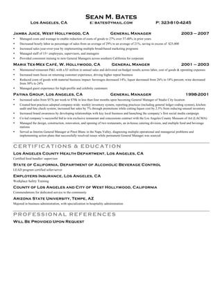 Sean M. Bates
Los Angeles, CA e: bates@ymail.com P: 323-810-4245
Jamba Juice, West Hollywood, CA General Manager 2003 – 2007
• Managed costs and wastage to enable reduction of costs of goods to 27% over 37-40% in prior years
• Decreased hourly labor as percentage of sales from an average of 29% to an average of 21%, saving in excess of $25,000
• Increased sales year-over-year by implementing multiple broad-based marketing programs
• Managed staff of 15+ employees, supervisors, and managers
• Provided consistent training to new General Managers across southern California for corporate
Marix Tex-Mex Café, W. Hollywood, CA General Manger 2001 – 2003
• Maintained restaurant P&L with a $3 million in annual sales and delivered on-budget results across labor, cost of goods & operating expenses
• Increased team focus on returning customer experience, driving higher repeat business
• Reduced costs of goods with material business impact: beverages decreased 14%; liquor decreased from 26% to 18% percent; wine decreased
from 30% to 24%
• Managed guest experience for high-profile and celebrity customers
Patina Group, Los Angeles, CA General Manager 1998-2001
• Increased sales from $57k per week to $70k in less than four months upon becoming General Manager of Studio City location
• Created best practices adopted company-wide: weekly inventory system, reporting practices (including general ledger coding system), kitchen
audit and line check system; increased bar sales by 7% through promotions while cutting liquor cost by 2.5% from reducing unused inventory
• Increased brand awareness by developing relationships with key local business and launching the company’s first social media campaign
• Co-led company’s successful bid to win exclusive restaurant and concessions contract with the Los Angeles County Museum of Art (LACMA)
• Managed the design, construction, renovation, and opening of two restaurants, an in-house catering division, and multiple food and beverage
stations
• Served as Interim General Manager at Pinot Blanc in the Napa Valley, diagnosing multiple operational and managerial problems and
implementing action plans that successfully resolved issues while permanent General Manager was sourced
CERTIFICATIONS & EDU CATION
Los Angeles County Health Department, Los Angeles, CA
Certified food handler/ supervisor
State of California, Department of Alcoholic Beverage Control
LEAD program certified seller/server
Employers Insurance, Los Angeles, CA
Workplace Safety Training
County of Los Angeles and City of West Hollywood, California
Commendations for dedicated service to the community
Arizona State University, Tempe, AZ
Majored in business administration, with specialization in hospitality administration
PROFESSIONAL REFERENCES
Will Be Provided Upon Request
 
