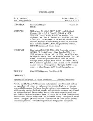 ROBERT L. GREER
_______________________________________________________________________
_
437 W. Spearhead Tucson, Arizona 85737
BobLGreer@gmail.com Cell: 520 307 4824
EDUCATION University of Phoenix Tucson, Az
BSB/IS
SOFTWARE MS Exchange 2010, DNS, DHCP, SNMP, Lenel  OnGuard,
Windows 2K8, 2012, 7, 8, Cisco IOS, NX-OS, MS SQL
2005/2008, Cisco UCM 10.x & Real-Time Monitor, Cisco
AnyConnect 4.x, Cisco IP Communicator, MS Office 2010, 2013,
AVST Voice, Tyler MUNIS ERP, VMWare 5.x, enterprise-level
anti-virus, TightVNC Remote Desktop, CommVault, Solarwinds
Orion Suite 11 & 12 (NCM, NPM, VNQM, IPAM), NetBrain,
FTP/TFTP, CenturyLink Control Center,
HARDWARE Cisco routers (2800, 2900, 3900, 4400), Cisco voice gateways
(AS5400, ISR Border Element), Cisco firewalls (5520, 5510,
5505) and switches (Nexus 5548/5596, 3700, 2900, 4500), Cisco
UCS C-Series servers, Cisco 2500 Wireless Controller, Cisco 3700
WAPs, Dell PowerEdge and PowerVault, Fluke, HP Proliant,
Desktops, Servers, Laptops, Smart phones, DS3/DS1/PRI, MOE,
MPLS, Barracuda appliances. Xerox, Lexmark and HP small and
medium-business, network printers, Fiber Optic, SOHO wireless
routers / switches / bridges. AVST Speech Message Server.
TRAINING Cisco CCNA Bootcamp, Cisco Firewall 2.0
EXPERIENCE
September 2013 to present Cyracom International Network Administrator
Provided true 24x7 LAN / WAN support at multiple remote sites. Monitored, analyzed
and repaired network outages in a high pressure environment. Deployed new devices;
repurposed older devices. Configured firewalls, switches, routers, gateways. Continued
with job-related trainings. Deployed upgrades while minimizing impact on users. Created
and maintained network documentation. Worked easily with team members and with
other divisions. Deployed network for 3 new call centers. Rack & Stack. Investigated and
addressed alerts. Sourced issues with RTMT, Solarwinds, debugs. Participated in on-call
rotation. Deployed AnyConnect solution. Extensive work in CUBEs & voice gateways.
Documented processes. Followed configuration and change control requirements.
 