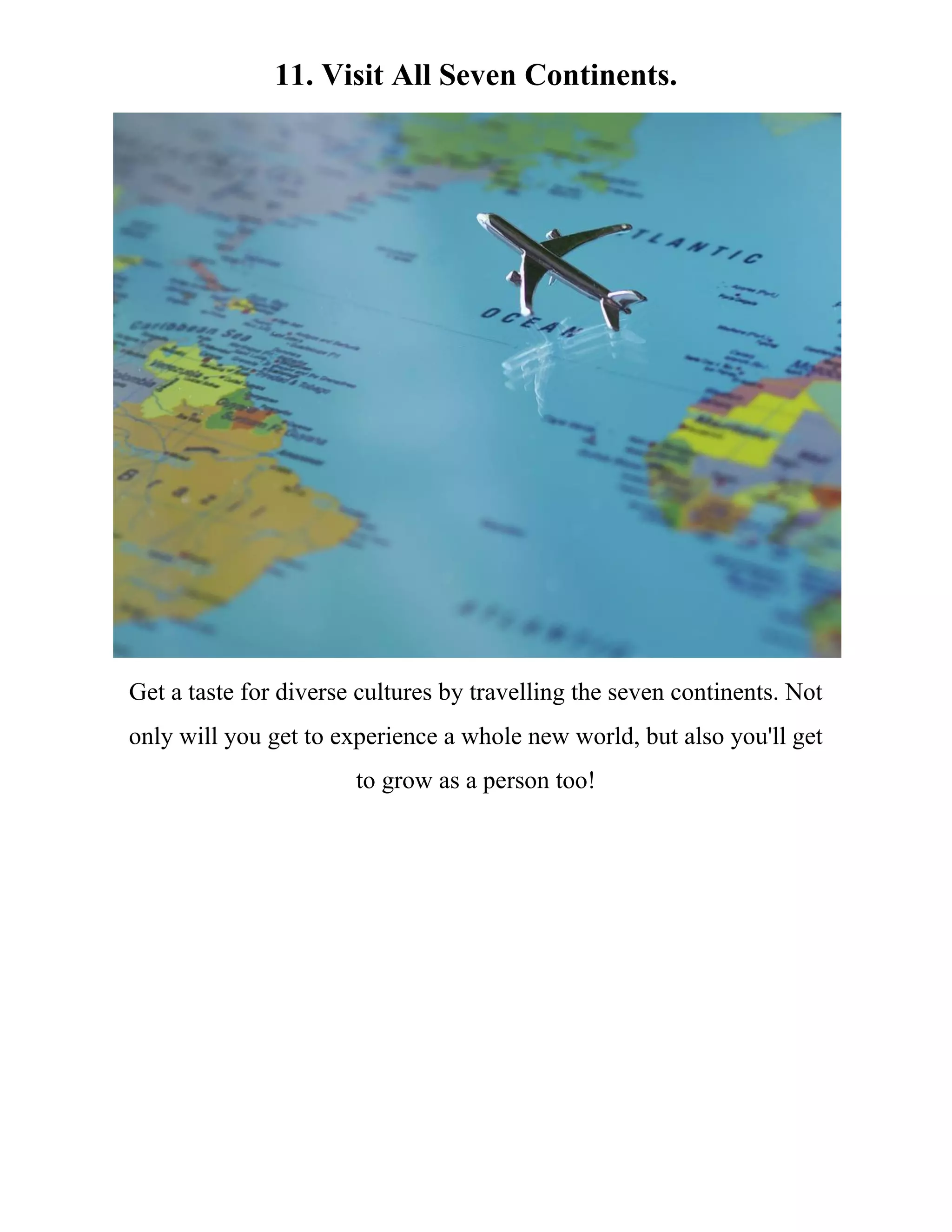 11. Visit All Seven Continents.
Get a taste for diverse cultures by travelling the seven continents. Not
only will you get to experience a whole new world, but also you'll get
to grow as a person too!
 