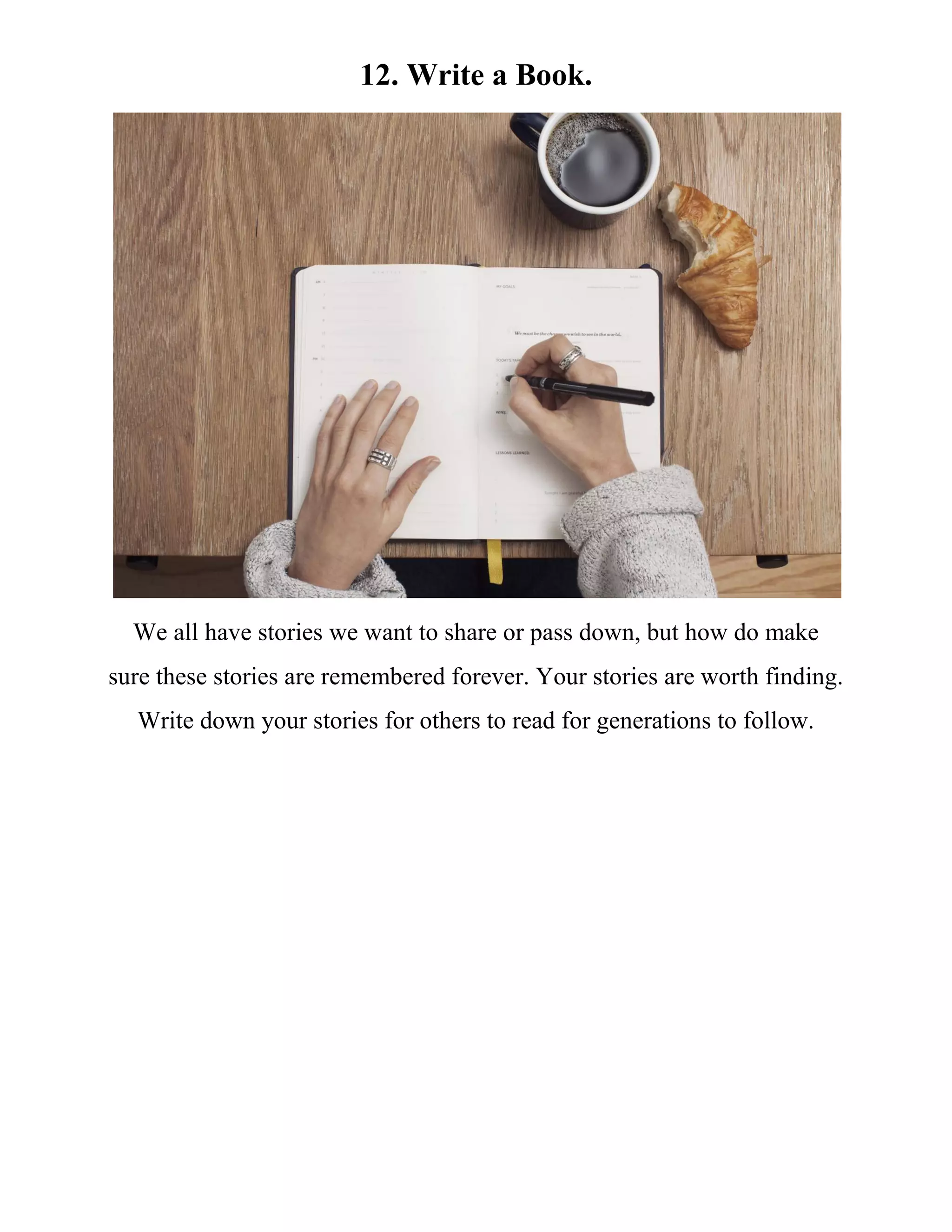 12. Write a Book.
We all have stories we want to share or pass down, but how do make
sure these stories are remembered forever. Your stories are worth finding.
Write down your stories for others to read for generations to follow.
 