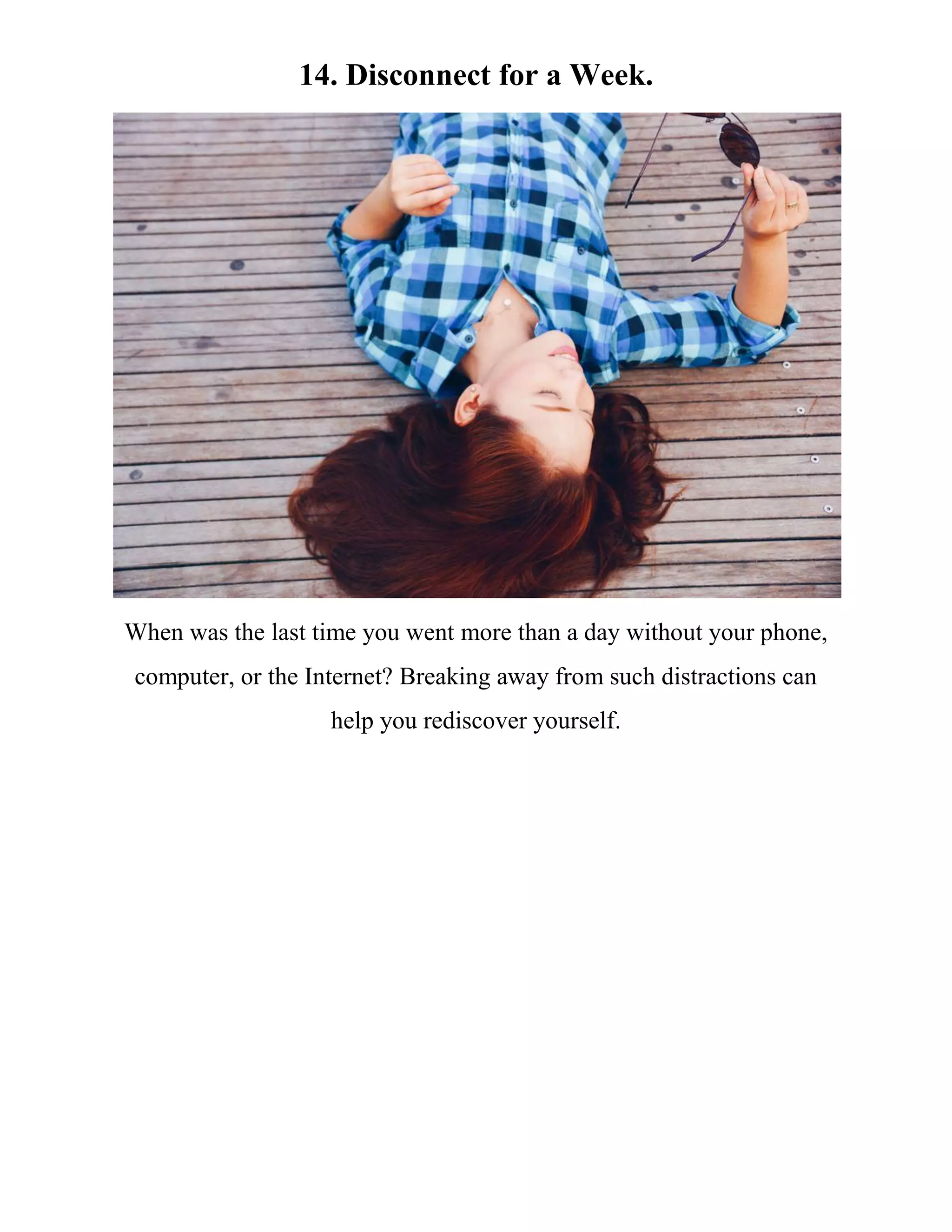 14. Disconnect for a Week.
When was the last time you went more than a day without your phone,
computer, or the Internet? Breaking away from such distractions can
help you rediscover yourself.
 