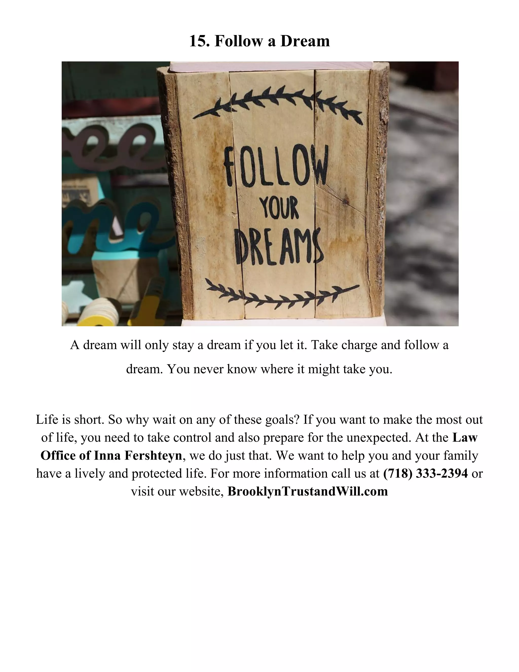 15. Follow a Dream
A dream will only stay a dream if you let it. Take charge and follow a
dream. You never know where it might take you.
Life is short. So why wait on any of these goals? If you want to make the most out
of life, you need to take control and also prepare for the unexpected. At the Law
Office of Inna Fershteyn, we do just that. We want to help you and your family
have a lively and protected life. For more information call us at (718) 333-2394 or
visit our website, BrooklynTrustandWill.com
 
