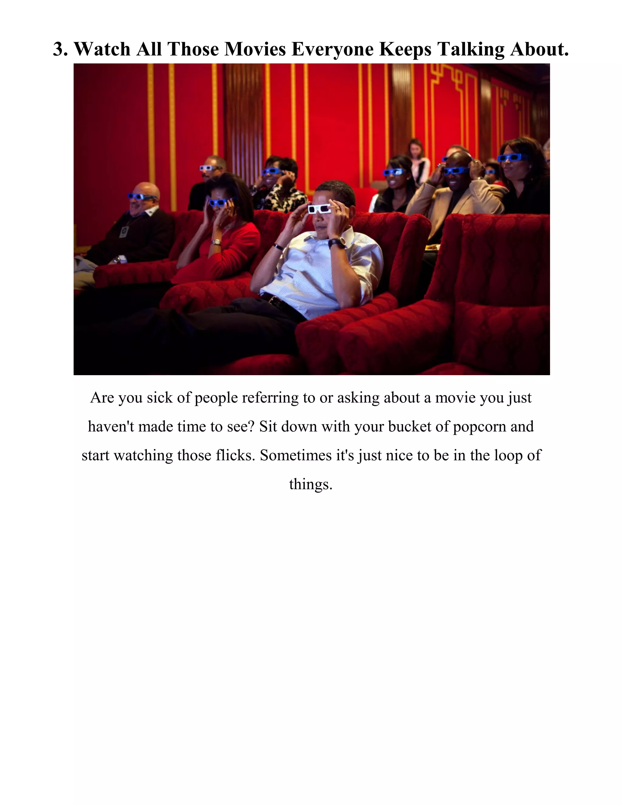3. Watch All Those Movies Everyone Keeps Talking About.
Are you sick of people referring to or asking about a movie you just
haven't made time to see? Sit down with your bucket of popcorn and
start watching those flicks. Sometimes it's just nice to be in the loop of
things.
 