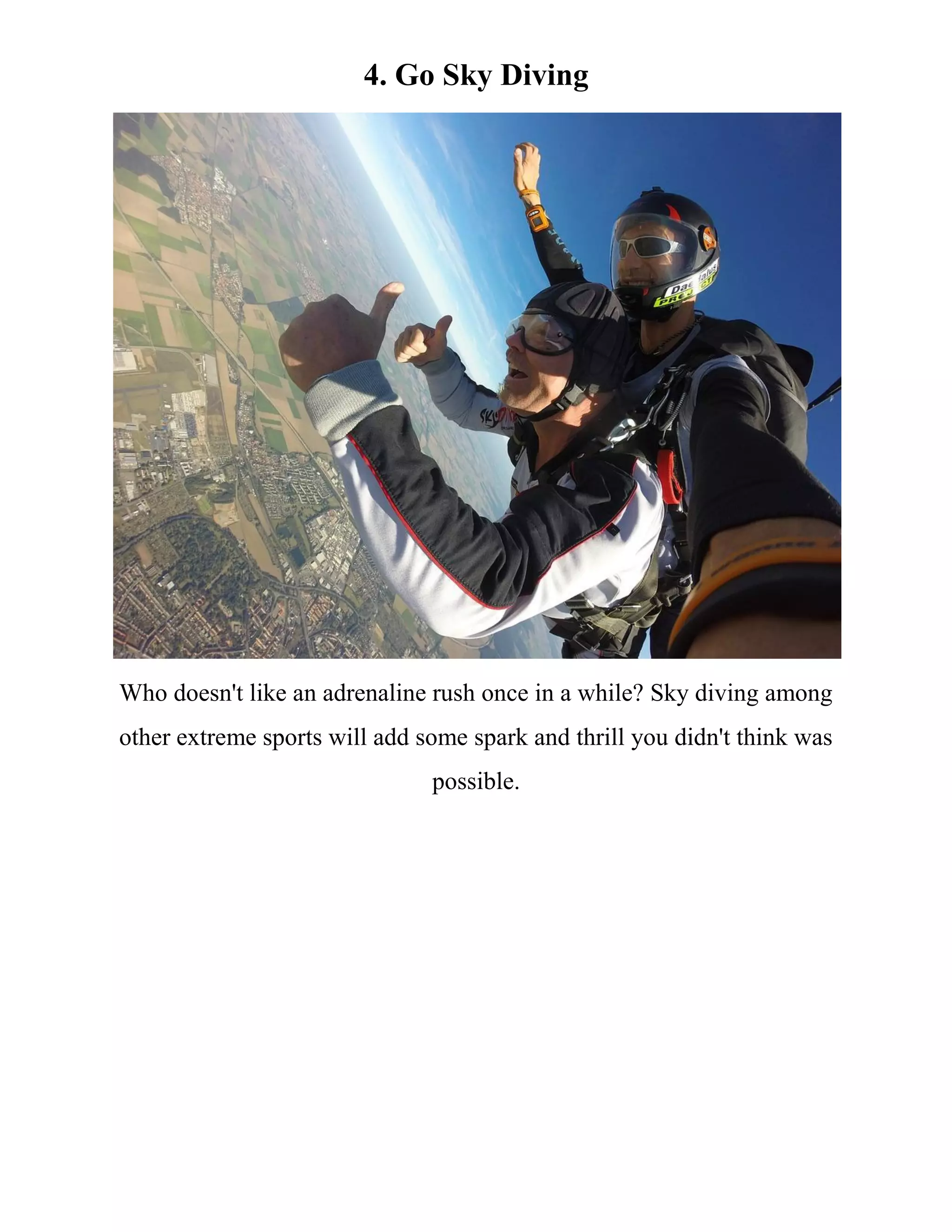 4. Go Sky Diving
Who doesn't like an adrenaline rush once in a while? Sky diving among
other extreme sports will add some spark and thrill you didn't think was
possible.
 