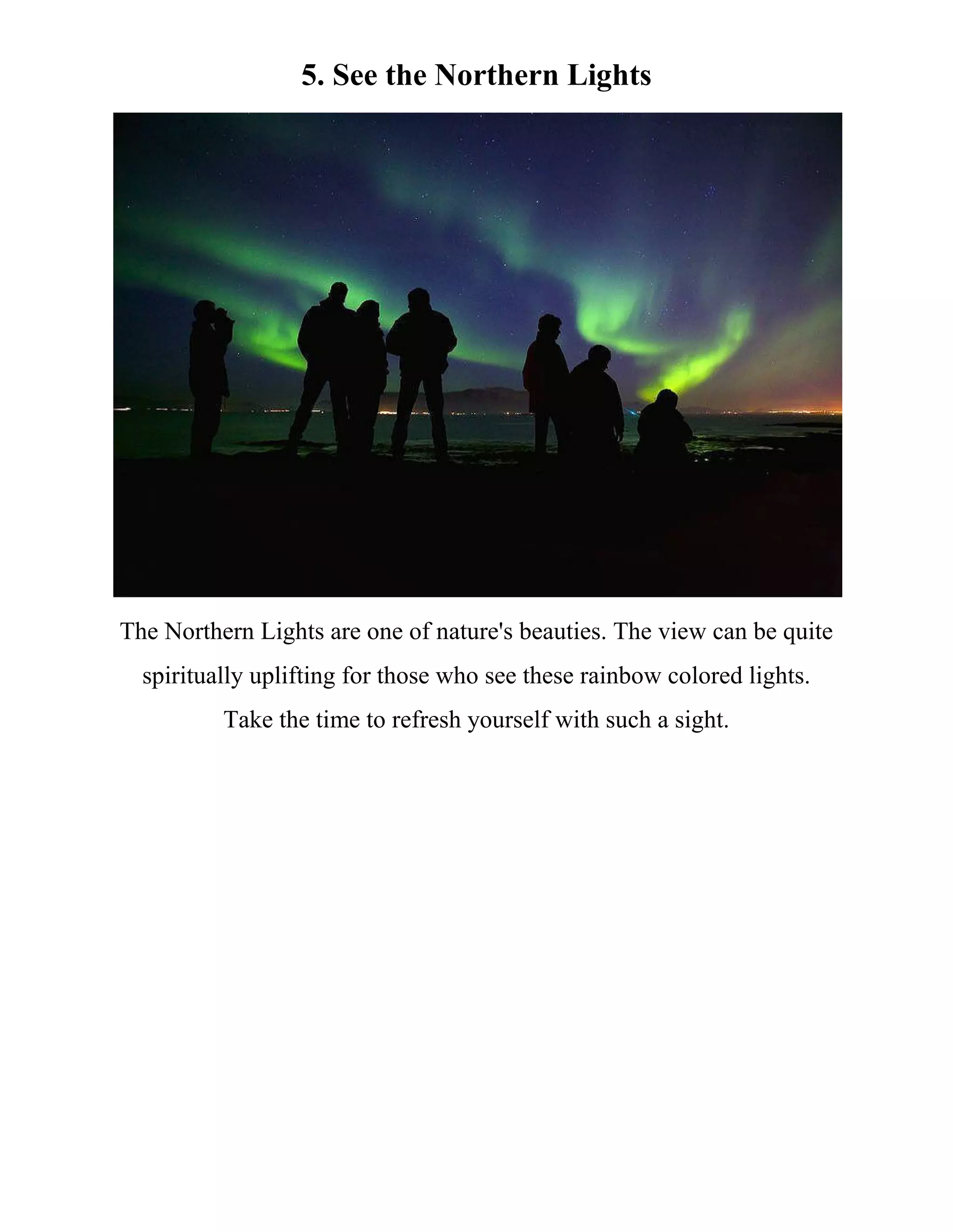 5. See the Northern Lights
The Northern Lights are one of nature's beauties. The view can be quite
spiritually uplifting for those who see these rainbow colored lights.
Take the time to refresh yourself with such a sight.
 