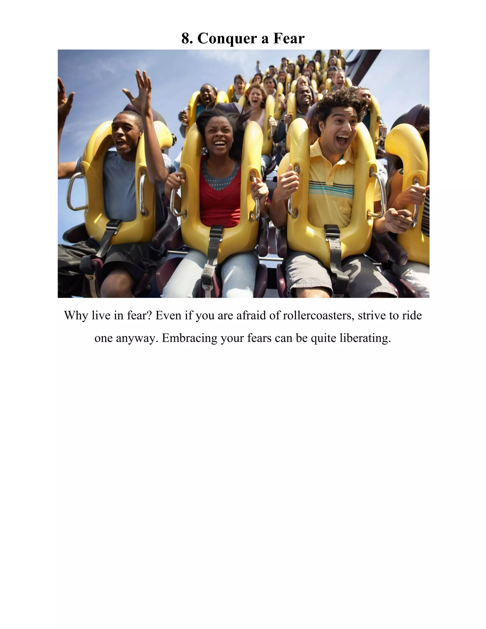 8. Conquer a Fear
Why live in fear? Even if you are afraid of rollercoasters, strive to ride
one anyway. Embracing your fears can be quite liberating.
 