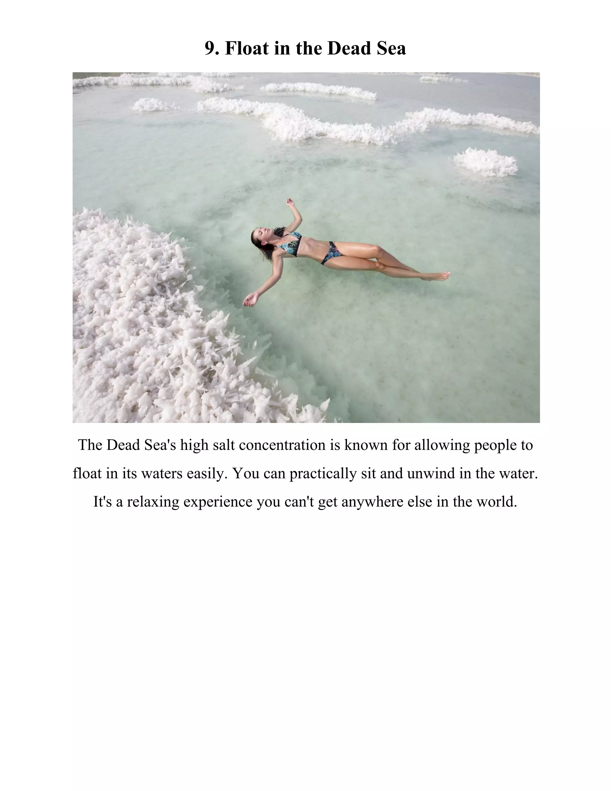 9. Float in the Dead Sea
The Dead Sea's high salt concentration is known for allowing people to
float in its waters easily. You can practically sit and unwind in the water.
It's a relaxing experience you can't get anywhere else in the world.
 