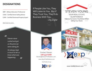 DESIGNATIONS
If People Like You, They
Will Listen to You. But if
They Trust You, They'll do
Business With You.
- Zig Ziglar
MRP – Military Relocation Professional
CHSA – Certified Home Selling Advisor
CDPE – Certified Distressed Property Expert
And more to come…
STEVEN YOUNG
YOUR REAL ESTATE
QUARTERBACK
Helping You Score a Touchdown When
Selling Your Home
www.SoldBySteven.com
Contact Steven
208-340-6268
Steven@StevenTheRealtor.com
www.BuyOrSellinBoise.com
eXp Realty Group
DRE #: 12341234
Steven never
rushed and got
us the price we
were asking for.
He always kept
in touch to let us
know what was
happening.
“
”
 