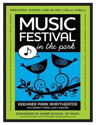 MUSIC
FESTIVAL
KEEHNER PARK AMPITHEATER
SPONSERED BY SHARP SCHOOL OF MUSIC
TianjiaoWang(InternationalAwardWinningPianist)•MarissaRinehart(singer/songwriter)•DJ•Karaoke•RockBands
JazzEnsembles•StringsMusicians•Pianists•Games•FacePainting•Refreshments(NoAlcohol)•andmore!
FREE EVENT• SUNDAY, JUNE 5th 2011 1:00p.m.-5:00p.m.
For more information call 513-779-9402 • sharpschoolofmusic.com
7211 BARRETT ROAD, WEST CHESTER
 