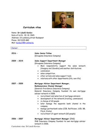 Curriculum vitae
Name: Dr László Kovács
Date of birth: 30. 10. 1965.
Address: 23 Lemberg street Budapest
Phone: 30/3325-880
Mail: kovlac17@t-online.hu
Career:
2016 – Sales Senior Fellow
(Groupama Insurance Company)
2009 - 2015 Sales Support Department Manager
(Groupama Insurance Company)
• Main responsibility support the sales network
(Hungary and Slovakia) and another distributions
• commission
• sales competition
• other actions and sales support tools
• relations with other departments (life, non-life)
2007 - 2009 Mortgage Advisor Department Manager,
Bankassurance Channel Manager
(Generali-Providencia Insurance Company)
Generali Insurance Company founded its own mortgage
advisor network in 2008.
• recruitment and selection of mortgage advisors
• development of the network (training, commission)
• in charge of 60 people
• later manage the separate bank channel in the
company
• manage partnerbank sales (CIB, Raiffeisen, UCB, BB,
FULA, Erste)
• recruitment of agent network (60 people)
2006 - 2007 Mortgage Advisor Department Manager (ING)
ING Insurance Company founded its own mortgage advisor
network in 2006.
Curriculum vitae Dr László Kovács
 