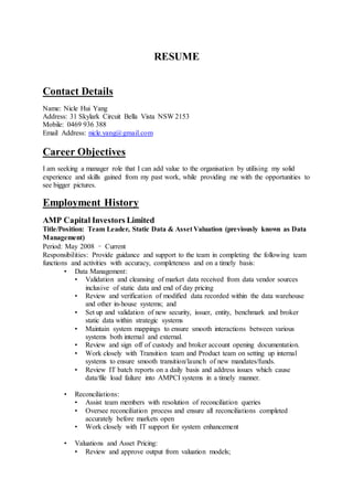 RESUME
Contact Details
Name: Nicle Hui Yang
Address: 31 Skylark Circuit Bella Vista NSW 2153
Mobile: 0469 936 388
Email Address: nicle.yang@gmail.com
Career Objectives
I am seeking a manager role that I can add value to the organisation by utilising my solid
experience and skills gained from my past work, while providing me with the opportunities to
see bigger pictures.
Employment History
AMP Capital Investors Limited
Title/Position: Team Leader, Static Data & Asset Valuation (previously known as Data
Management)
Period: May 2008 – Current
Responsibilities: Provide guidance and support to the team in completing the following team
functions and activities with accuracy, completeness and on a timely basis:
• Data Management:
• Validation and cleansing of market data received from data vendor sources
inclusive of static data and end of day pricing
• Review and verification of modified data recorded within the data warehouse
and other in-house systems; and
• Set up and validation of new security, issuer, entity, benchmark and broker
static data within strategic systems
• Maintain system mappings to ensure smooth interactions between various
systems both internal and external.
• Review and sign off of custody and broker account opening documentation.
• Work closely with Transition team and Product team on setting up internal
systems to ensure smooth transition/launch of new mandates/funds.
• Review IT batch reports on a daily basis and address issues which cause
data/file load failure into AMPCI systems in a timely manner.
• Reconciliations:
• Assist team members with resolution of reconciliation queries
• Oversee reconciliation process and ensure all reconciliations completed
accurately before markets open
• Work closely with IT support for system enhancement
• Valuations and Asset Pricing:
• Review and approve output from valuation models;
 