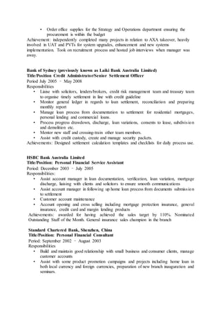 • Order office supplies for the Strategy and Operations department ensuring the
procurement is within the budget
Achievement: independently completed many projects in relation to AXA takeover, heavily
involved in UAT and PVTs for system upgrades, enhancement and new systems
implementation. Took on recruitment process and hosted job interviews when manager was
away.
Bank of Sydney (previously known as Laiki Bank Australia Limited)
Title/Position Credit Administrator/Senior Settlement Officer
Period July 2005 – May 2008
Responsibilities
• Liaise with solicitors, lenders/brokers, credit risk management team and treasury team
to organise timely settlement in line with credit guideline
• Monitor general ledger in regards to loan settlement, reconciliation and preparing
monthly report
• Manage loan process from documentation to settlement for residential mortgages,
personal lending and commercial loans.
• Process progress drawdown, discharge, loan variations, consents to lease, subdivision
and demolition etc.
• Mentor new staff and crossing-train other team members.
• Assist with credit custody, create and manage security packets.
Achievements: Designed settlement calculation templates and checklists for daily process use.
HSBC Bank Australia Limited
Title/Position: Personal Financial Service Assistant
Period: December 2003 – July 2005
Responsibilities:
• Assist account manager in loan documentation, verification, loan variation, mortgage
discharge, liaising with clients and solicitors to ensure smooth communications
• Assist account manager in following up home loan process from documents submission
to settlement
• Customer account maintenance
• Account opening and cross selling including mortgage protection insurance, general
insurance, credit card and margin lending products
Achievements: awarded for having achieved the sales target by 110%. Nominated
Outstanding Staff of the Month. General insurance sales champion in the branch
Standard Chartered Bank, Shenzhen, China
Title/Position: Personal Financial Consultant
Period: September 2002 – August 2003
Responsibilities
• Build and maintain good relationship with small business and consumer clients, manage
customer accounts
• Assist with some product promotion campaigns and projects including home loan in
both local currency and foreign currencies, preparation of new branch inauguration and
seminars.
 