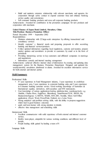 • Build and maintain extensive relationship with relevant merchants and agencies for
corporation through active contact to expand customer base and enhance banking
service quality and convenience.
• Sell consumer banking products and cross sell corporate banking products
Achievements: Awarded for contribution in the promotion campaigns for new products and
corporation with merchants
United Finance of Japan Bank Limited, Shenzhen, China
Title/Position: Business Promotion Officer
Period: December 1999 – September 2002
Responsibilities:
• Maintain relationship with 22 large-scale enterprises by offering transactional and
consultancy services
• Identify customer’s financial needs and preparing proposals to offer according
banking and financial services/products
• Collect updated information regarding local regulations, customs and taxation, prepare
market updates and newsletters to provide to customers by email or in the form of
periodicals
• Providing interpreting service to key customers and affiliated companies in meetings
and negotiations
• Information custody and internal meeting arrangement
Achievements: achieved effective internal share of information by creating and updating data
management system for the Business Promotion Department. Designed and updated the
weekly/monthly newsletters distributed to clients. Awarded for excellent information service
for both external and internal parties
Skill Summary
Professional Skills
• 8+ year experience in Fund Management industry, 3 year experience in credit/loan
management area, 3 year experience in corporate banking sales and 3 year experience
in Consumer banking customer service. Good working knowledge of Australian &
International equities, derivatives, debt securities and OTC instruments.
• User knowledge of various applications/trading platforms/data warehouse/tools e.g.
Aladdin, Charles River, EaglePace, Bloomberg, SmartStream/TLM, IRESS, My
BusinessIntelligence 4, MITTS, MARS, SSN, IDC, Neolink, Micro Soft Office
applications (Excel, Word, PowerPoint, Outlook etc.), Lotus Notes
• Strong analytical and problem solving skills, with the ability to propose suggestions
which lead to good business outcomes
• quick and keen learner with strong attention to details;
• effective time management and scheduling skills
Interpersonal Skills
• Excellent communicator with solid experience of both external and internal customer
service;
• flexible team player, adaptable for various working conditions and different level of
people;
• People leading skills gained by leading a team of 8
Language Skills
 