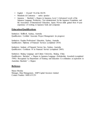 • English – Overall 7.0 of the IELTS
• Mandarin & Cantonese – native speaker
• Japanese – Bachelor's Degree in Japanese, Level 1 (Advanced Level) of the
Japanese Language Proficiency Test administrated by the Japanese Foundation and
the Association of International Education, Japan. Proven skills gained from 4+year
experience of working in Japanese bank and companies
Education/Qualifications
Institution: SkillSoft, Sydney, Australia
Qualification: Certified Associate Project Management (in progress)
Institution: Kaplan Professional Education, Sydney, Australia
Qualification: Diploma of Financial Services (completed 2010)
Institution: Institute of Financial Service Inc., Sydney, Australia
Qualification: Certificate IV in Financial Service (completed 2005)
Institution: Beijing Language and Culture University, Beijing, China
Qualification: Bachelor’s Degree in Japanese Language (Scholarship Awarded) (completed
1998) - Recognized by Department of Training and Education Co-ordination as equivalent to
Australian Bachelor’s Degree
Referees
Maree Mordue
Manager, Data Management, AMP Capital Investors Limited
Contact Number: 0408 619 251
 