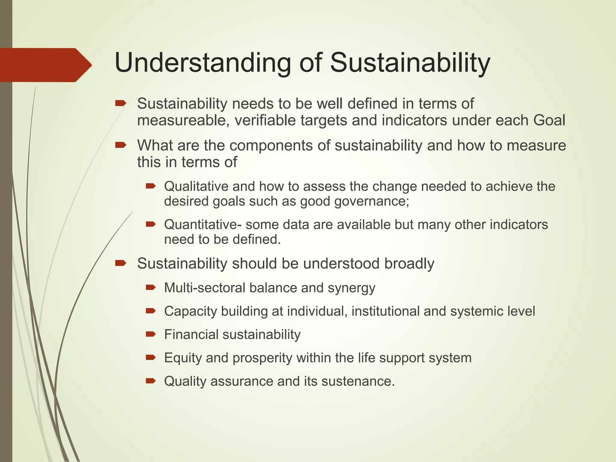 Understanding of Sustainability
 Sustainability needs to be well defined in terms of
measureable, verifiable targets and indicators under each Goal
 What are the components of sustainability and how to measure
this in terms of
 Qualitative and how to assess the change needed to achieve the
desired goals such as good governance;
 Quantitative- some data are available but many other indicators
need to be defined.
 Sustainability should be understood broadly
 Multi-sectoral balance and synergy
 Capacity building at individual, institutional and systemic level
 Financial sustainability
 Equity and prosperity within the life support system
 Quality assurance and its sustenance.
 