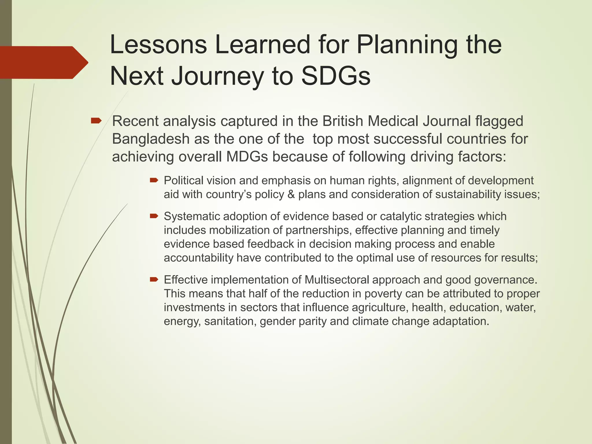 Lessons Learned for Planning the
Next Journey to SDGs
 Recent analysis captured in the British Medical Journal flagged
Bangladesh as the one of the top most successful countries for
achieving overall MDGs because of following driving factors:
 Political vision and emphasis on human rights, alignment of development
aid with country’s policy & plans and consideration of sustainability issues;
 Systematic adoption of evidence based or catalytic strategies which
includes mobilization of partnerships, effective planning and timely
evidence based feedback in decision making process and enable
accountability have contributed to the optimal use of resources for results;
 Effective implementation of Multisectoral approach and good governance.
This means that half of the reduction in poverty can be attributed to proper
investments in sectors that influence agriculture, health, education, water,
energy, sanitation, gender parity and climate change adaptation.
 
