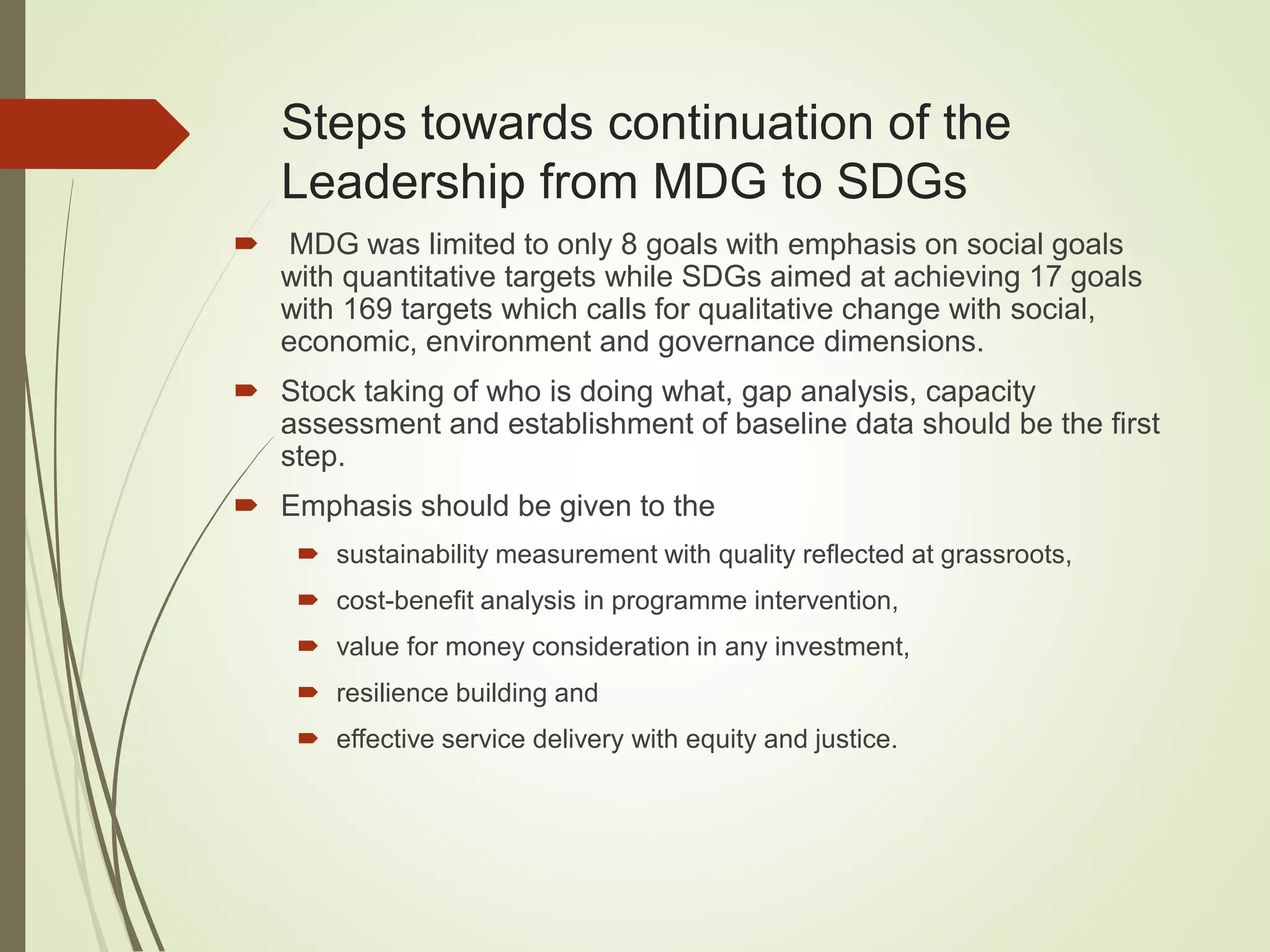Steps towards continuation of the
Leadership from MDG to SDGs
 MDG was limited to only 8 goals with emphasis on social goals
with quantitative targets while SDGs aimed at achieving 17 goals
with 169 targets which calls for qualitative change with social,
economic, environment and governance dimensions.
 Stock taking of who is doing what, gap analysis, capacity
assessment and establishment of baseline data should be the first
step.
 Emphasis should be given to the
 sustainability measurement with quality reflected at grassroots,
 cost-benefit analysis in programme intervention,
 value for money consideration in any investment,
 resilience building and
 effective service delivery with equity and justice.
 